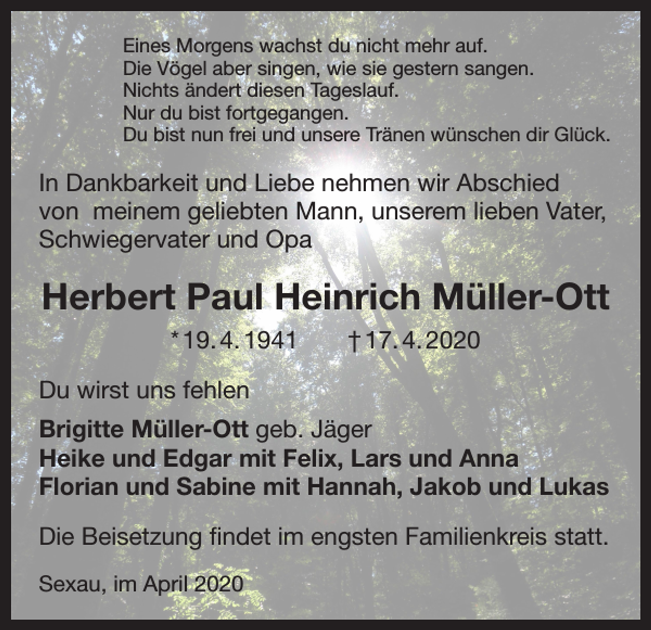 <p>Eines Morgens wachst du nicht mehr auf.<br />Die Vögel aber singen, wie sie gestern sangen.<br />Nichts ändert diesen Tageslauf.<br />Nur du bist fortgegangen.<br />Du bist nun frei und unsere Tränen wünschen dir Glück.</p><p>In Dankbarkeit und Liebe nehmen wir Abschied<br />von meinem geliebten Mann, unserem lieben Vater,<br />Schwiegervater und Opa</p><p>Herbert Paul Heinrich Müller-Ott<br />* 19. 4. 1941 † 17. 4. 2020<br />Du wirst uns fehlen<br />Brigitte Müller-Ott geb. Jäger<br />Heike und Edgar mit Felix, Lars und Anna<br />Florian und Sabine mit Hannah, Jakob und Lukas<br />Die Beisetzung findet im engsten Familienkreis statt.<br />Sexau, im April 2020</p>