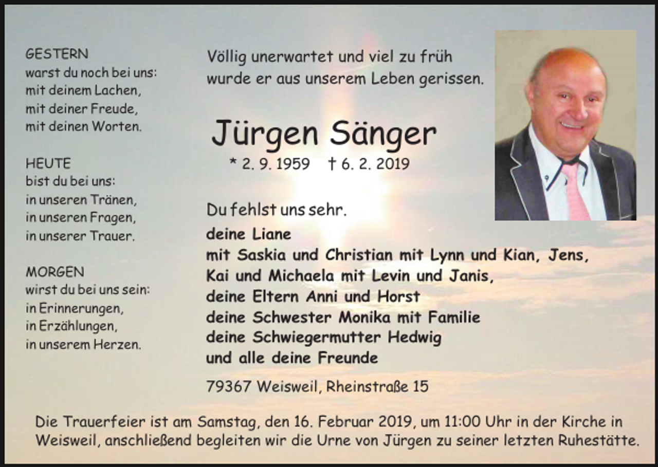 <p>GESTERN<br />warst du noch bei uns:<br />mit deinem Lachen,<br />mit deiner Freude,<br />mit deinen Worten.<br />HEUTE<br />bist du bei uns:<br />in unseren Tränen,<br />in unseren Fragen,<br />in unserer Trauer.<br />MORGEN<br />wirst du bei uns sein:<br />in Erinnerungen,<br />in Erzählungen,<br />in unserem Herzen.</p><p>Völlig unerwartet und viel zu früh<br />wurde er aus unserem Leben gerissen.</p><p>Jürgen Sänger<br />* 2. 9. 1959</p><p>† 6. 2. 2019</p><p>Du fehlst uns sehr.<br />deine Liane<br />mit Saskia und Christian mit Lynn und Kian, Jens,<br />Kai und Michaela mit Levin und Janis,<br />deine Eltern Anni und Horst<br />deine Schwester Monika mit Familie<br />deine Schwiegermutter Hedwig<br />und alle deine Freunde<br />79367 Weisweil, Rheinstraße 15</p><p>Die Trauerfeier ist am Samstag, den 16. Februar 2019, um 11:00 Uhr in der Kirche in<br />Weisweil, anschließend begleiten wir die Urne von Jürgen zu seiner letzten Ruhestätte.</p>