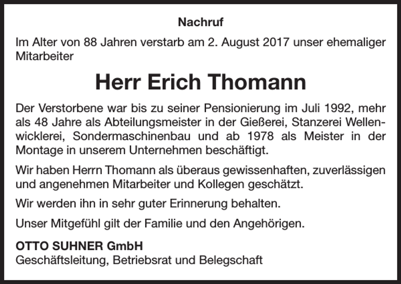 <p>Nachruf<br />Im Alter von 88 Jahren verstarb am 2. August 2017 unser ehemaliger<br />­Mitarbeiter</p><p>Herr Erich Thomann<br />Der Verstorbene war bis zu seiner Pensionierung im Juli 1992, mehr<br />als 48 Jahre als Abteilungsmeister in der Gießerei, Stanzerei Wellenwicklerei, Sondermaschinenbau und ab 1978 als Meister in der<br />­Montage in unserem Unternehmen beschäftigt.<br />Wir haben Herrn Thomann als überaus gewissenhaften, zuverlässigen<br />und angenehmen Mitarbeiter und Kollegen geschätzt.<br />Wir werden ihn in sehr guter Erinnerung behalten.<br />Unser Mitgefühl gilt der Familie und den Angehörigen.<br />OTTO SUHNER GmbH<br />Geschäftsleitung, Betriebsrat und Belegschaft</p>
