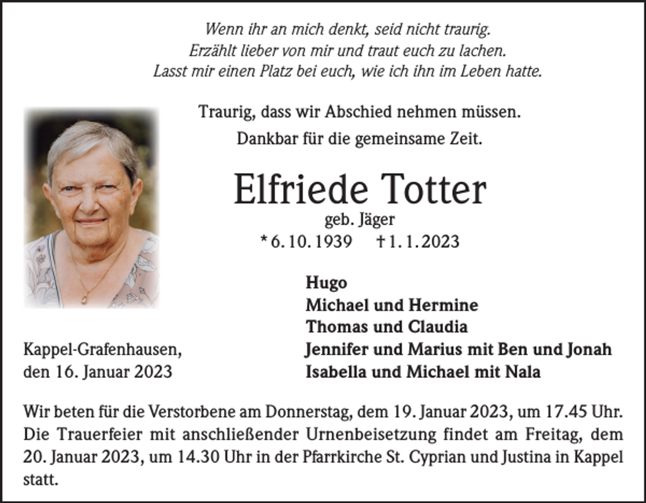 <p>Wenn ihr an mich denkt, seid nicht traurig.<br />Erzählt lieber von mir und traut euch zu lachen.<br />Lasst mir einen Platz bei euch, wie ich ihn im Leben hatte.</p><p>Traurig, dass wir Abschied nehmen müssen.<br />Dankbar für die gemeinsame Zeit.</p><p>Elfriede<br />Totter<br />geb. Jäger<br />* 6. 10. 1939</p><p>Kappel-Grafenhausen,<br />den 16. Januar 2023</p><p>† 1. 1. 2023</p><p>Hugo<br />Michael und Hermine<br />Thomas und Claudia<br />Jennifer und Marius mit Ben und Jonah<br />Isabella und Michael mit Nala</p><p>Wir beten für die Verstorbene am Donnerstag, dem 19. Januar 2023, um 17.45 Uhr.<br />Die Trauerfeier mit anschließender Urnenbeisetzung findet am Freitag, dem<br />20. Januar 2023, um 14.30 Uhr in der Pfarrkirche St. Cyprian und Justina in Kappel<br />statt.</p>