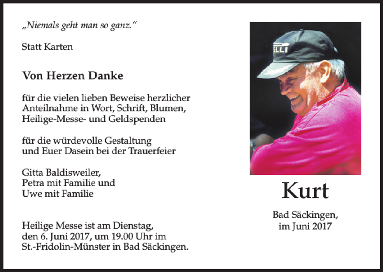 <p>„Niemals geht man so ganz.“<br />Statt Karten</p><p>Von Herzen Danke<br />für die vielen lieben Beweise herzlicher<br />Anteilnahme in Wort, Schrift, Blumen,<br />Heilige-Messe- und Geldspenden<br />für die würdevolle Gestaltung<br />und Euer Dasein bei der Trauerfeier<br />Gitta Baldisweiler,<br />Petra mit Familie und<br />Uwe mit Familie<br />Heilige Messe ist am Dienstag,<br />den 6. Juni 2017, um 19.00 Uhr im<br />St.-Fridolin-Münster in Bad Säckingen.</p><p>Kurt<br />Bad Säckingen,<br />im Juni 2017</p>