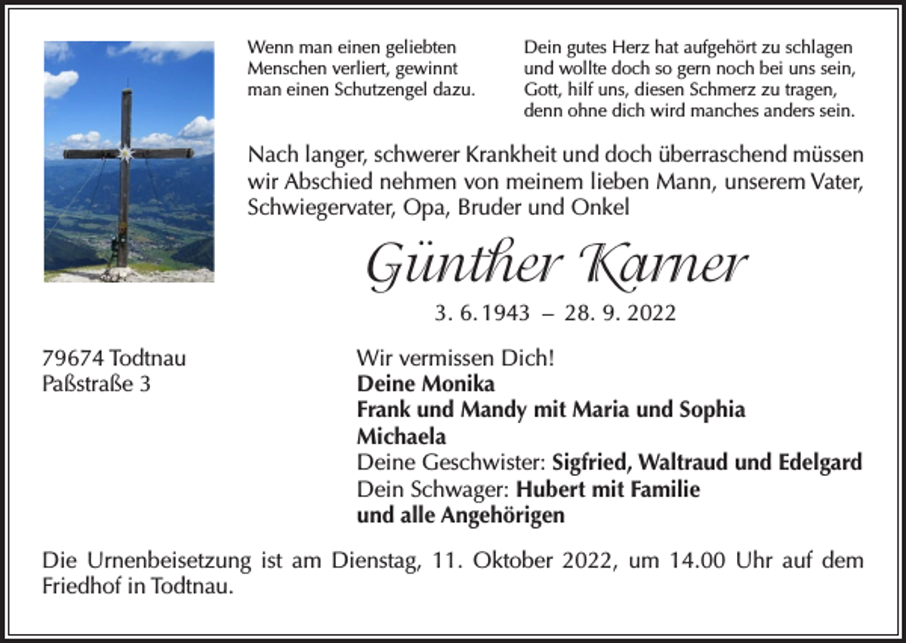 <p>Wenn man einen geliebten<br />Menschen verliert, gewinnt<br />man einen Schutzengel dazu.</p><p>Dein gutes Herz hat aufgehört zu schlagen<br />und wollte doch so gern noch bei uns sein,<br />Gott, hilf uns, diesen Schmerz zu tragen,<br />denn ohne dich wird manches anders sein.</p><p>Nach langer, schwerer Krankheit und doch überraschend müssen<br />wir Abschied nehmen von meinem lieben Mann, unserem Vater,<br />Schwiegervater, Opa, Bruder und Onkel</p><p>Günther Karner<br />3. 6. 1943 – 28. 9. 2022<br />79674 Todtnau<br />Paßstraße 3</p><p>Wir vermissen Dich!<br />Deine Monika<br />Frank und Mandy mit Maria und Sophia<br />Michaela<br />Deine Geschwister: Sigfried, Waltraud und Edelgard<br />Dein Schwager: Hubert mit Familie<br />und alle Angehörigen</p><p>Die Urnenbeisetzung ist am Dienstag, 11. Oktober 2022, um 14.00 Uhr auf dem<br />Friedhof in Todtnau.</p>