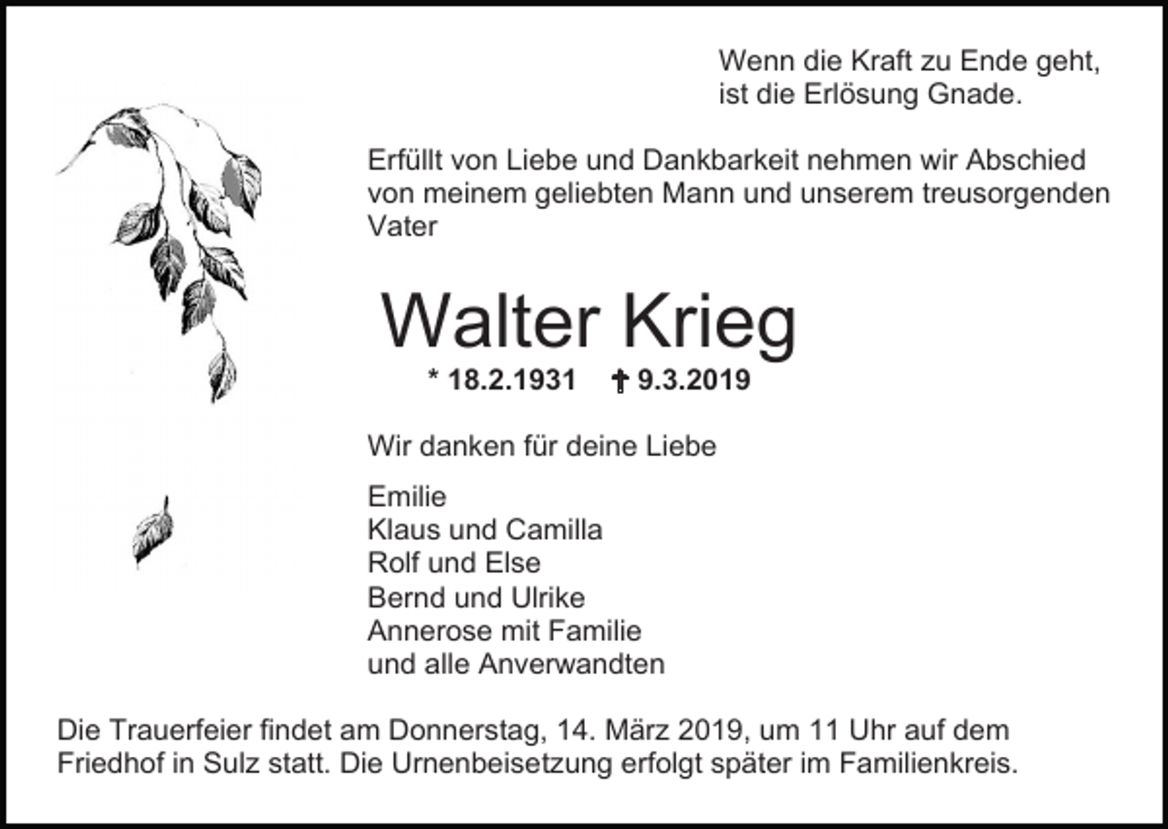 <p>Wenn die Kraft zu Ende geht,<br />ist die Erlösung Gnade.<br />Erfüllt von Liebe und Dankbarkeit nehmen wir Abschied<br />von meinem geliebten Mann und unserem treusorgenden<br />Vater</p><p>Walter Krieg<br />* 18.2.1931</p><p> 9.3.2019</p><p>Wir danken für deine Liebe<br />Emilie<br />Klaus und Camilla<br />Rolf und Else<br />Bernd und Ulrike<br />Annerose mit Familie<br />und alle Anverwandten<br />Die Trauerfeier findet am Donnerstag, 14. März 2019, um 11 Uhr auf dem<br />Friedhof in Sulz statt. Die Urnenbeisetzung erfolgt später im Familienkreis.</p>