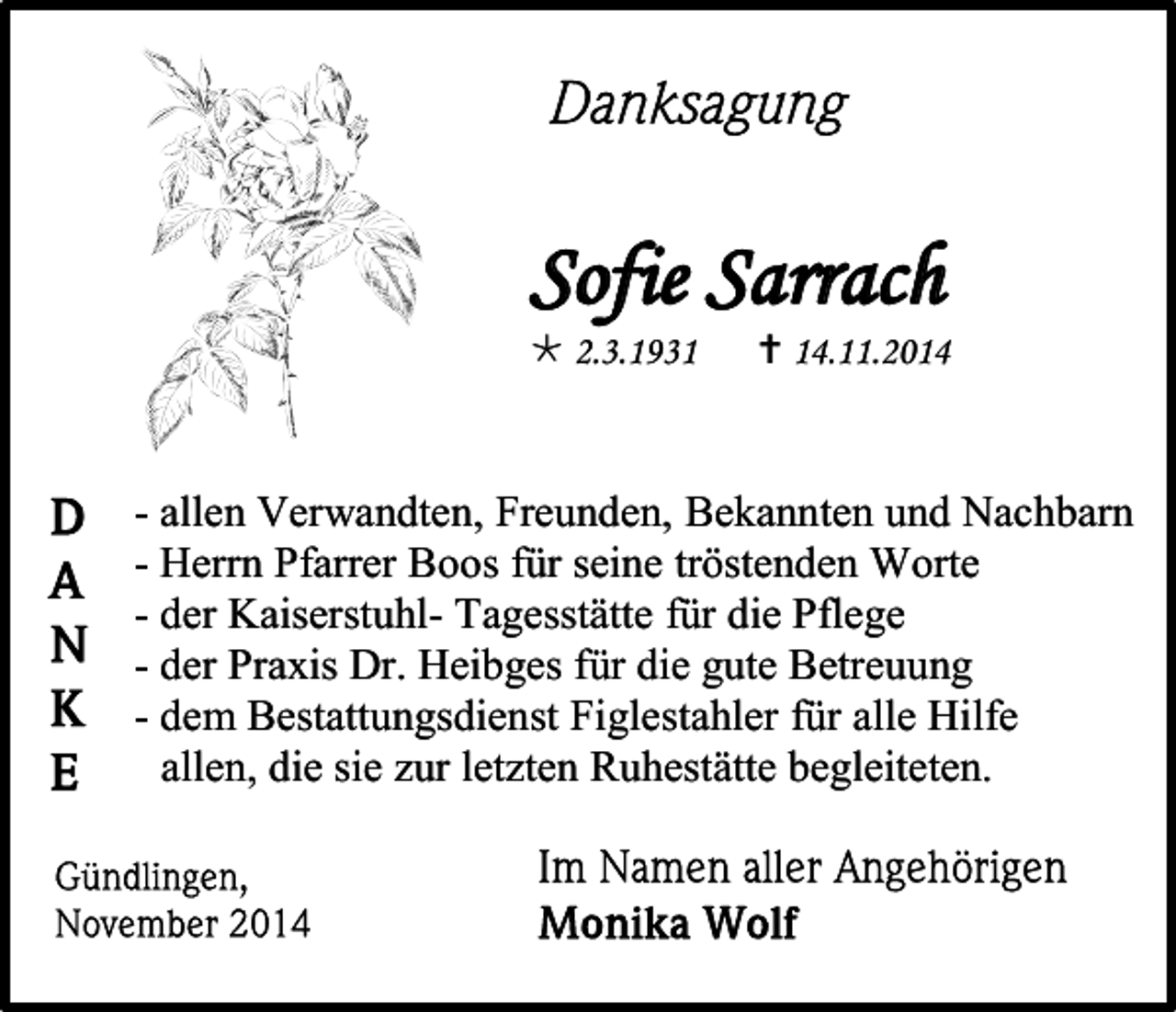 <p>2.3.193</p><p>Sofie Sarrach<br /> 2.3.1931</p><p>-</p><p> 14.11.2014</p><p>alle1 -</p><p>- allen Verwandten, Freunden, Bekannten und Nachbarn<br />- Herrn Pfarrer Boos für seine tröstenden Worte<br />- der Kaiserstuhl- Tagesstätte für die Pflege<br />- der Praxis Dr. Heibges für die gute Betreuung<br />- dem Bestattungsdienst Figlestahler für alle Hilfe<br />allen, die sie zur letzten Ruhestätte begleiteten.<br />Gündlingen</p>