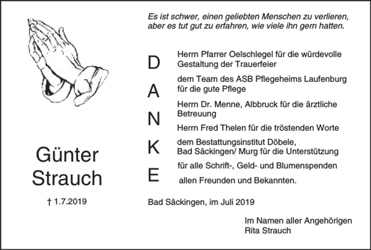 <p>Es ist schwer, einen geliebten Menschen zu verlieren,<br />aber es tut gut zu erfahren, wie viele ihn gern hatten.</p><p>D<br />A</p><p>Günter<br />Strauch<br />† 1.7.2019</p><p>Herrn Pfarrer Oelschlegel für die würdevolle<br />Gestaltung der Trauerfeier<br />dem Team des ASB Pflegeheims Laufenburg<br />für die gute Pflege<br />Herrn Dr. Menne, Albbruck für die ärztliche<br />Betreuung</p><p>N</p><p>Herrn Fred Thelen für die tröstenden Worte</p><p>K</p><p>dem Bestattungsinstitut Döbele,<br />Bad Säckingen/ Murg für die Unterstützung</p><p>E</p><p>für alle Schrift-, Geld- und Blumenspenden<br />allen Freunden und Bekannten.</p><p>Bad Säckingen, im Juli 2019<br />Im Namen aller Angehörigen<br />Rita Strauch</p>