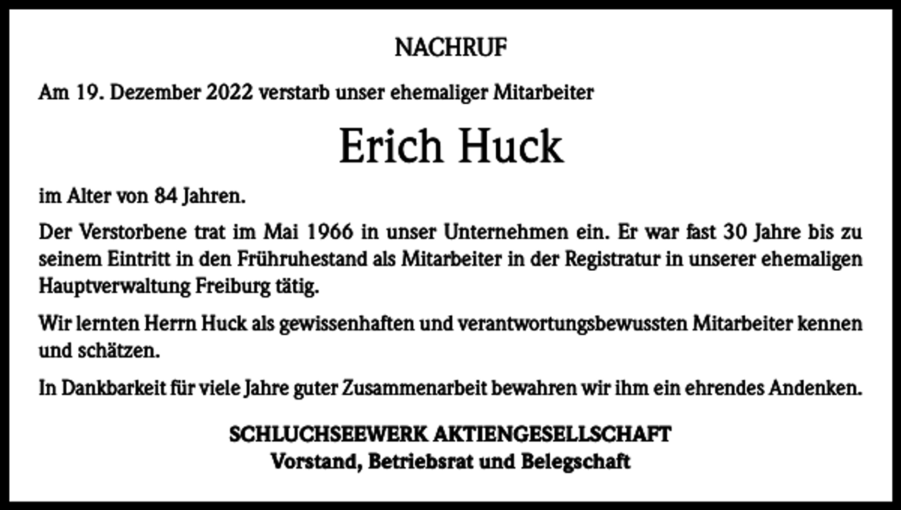 <p>NACHRUF<br />Am 19. Dezember 2022 verstarb unser ehemaliger Mitarbeiter</p><p>Erich Huck<br />im Alter von 84 Jahren.<br />Der Verstorbene trat im Mai 1966 in unser Unternehmen ein. Er war fast 30 Jahre bis zu<br />seinem Eintritt in den Frühruhestand als Mitarbeiter in der Registratur in unserer ehemaligen<br />Hauptverwaltung Freiburg tätig.<br />Wir lernten Herrn Huck als gewissenhaften und verantwortungsbewussten Mitarbeiter kennen<br />und schätzen.<br />In Dankbarkeit für viele Jahre guter Zusammenarbeit bewahren wir ihm ein ehrendes Andenken.<br />SCHLUCHSEEWERK AKTIENGESELLSCHAFT<br />Vorstand, Betriebsrat und Belegschaft</p>