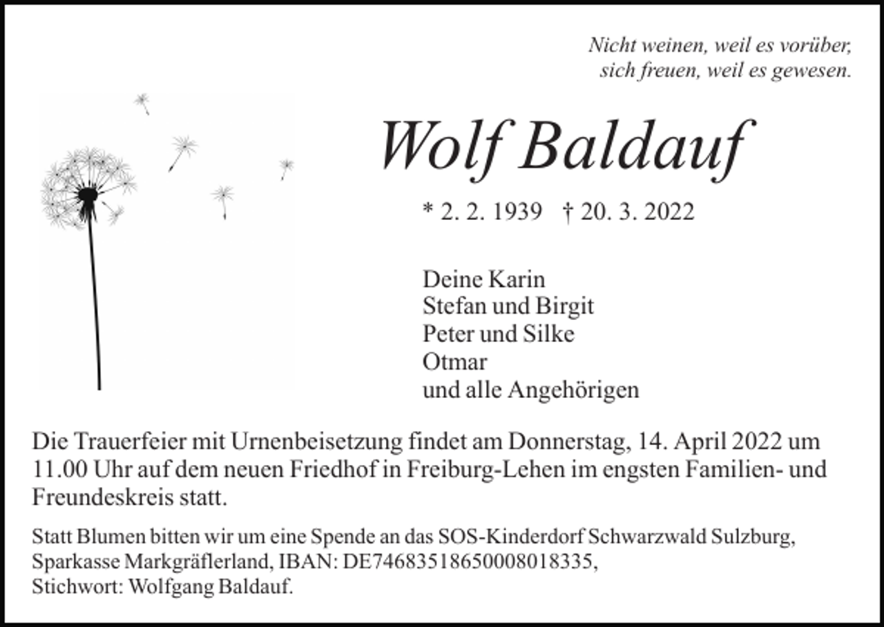 <p>Nicht weinen, weil es vorüber,<br />sich freuen, weil es gewesen.</p><p>Wolf Baldauf<br />* 2. 2. 1939 † 20. 3. 2022<br />Deine Karin<br />Stefan und Birgit<br />Peter und Silke<br />Otmar<br />und alle Angehörigen<br />Die Trauerfeier mit Urnenbeisetzung findet am Donnerstag, 14. April 2022 um<br />11.00 Uhr auf dem neuen Friedhof in Freiburg-Lehen im engsten Familien- und<br />Freundeskreis statt.<br />Statt Blumen bitten wir um eine Spende an das SOS-Kinderdorf Schwarzwald Sulzburg,<br />Sparkasse Markgräflerland, IBAN: DE74683518650008018335,<br />Stichwort: Wolfgang Baldauf.</p>