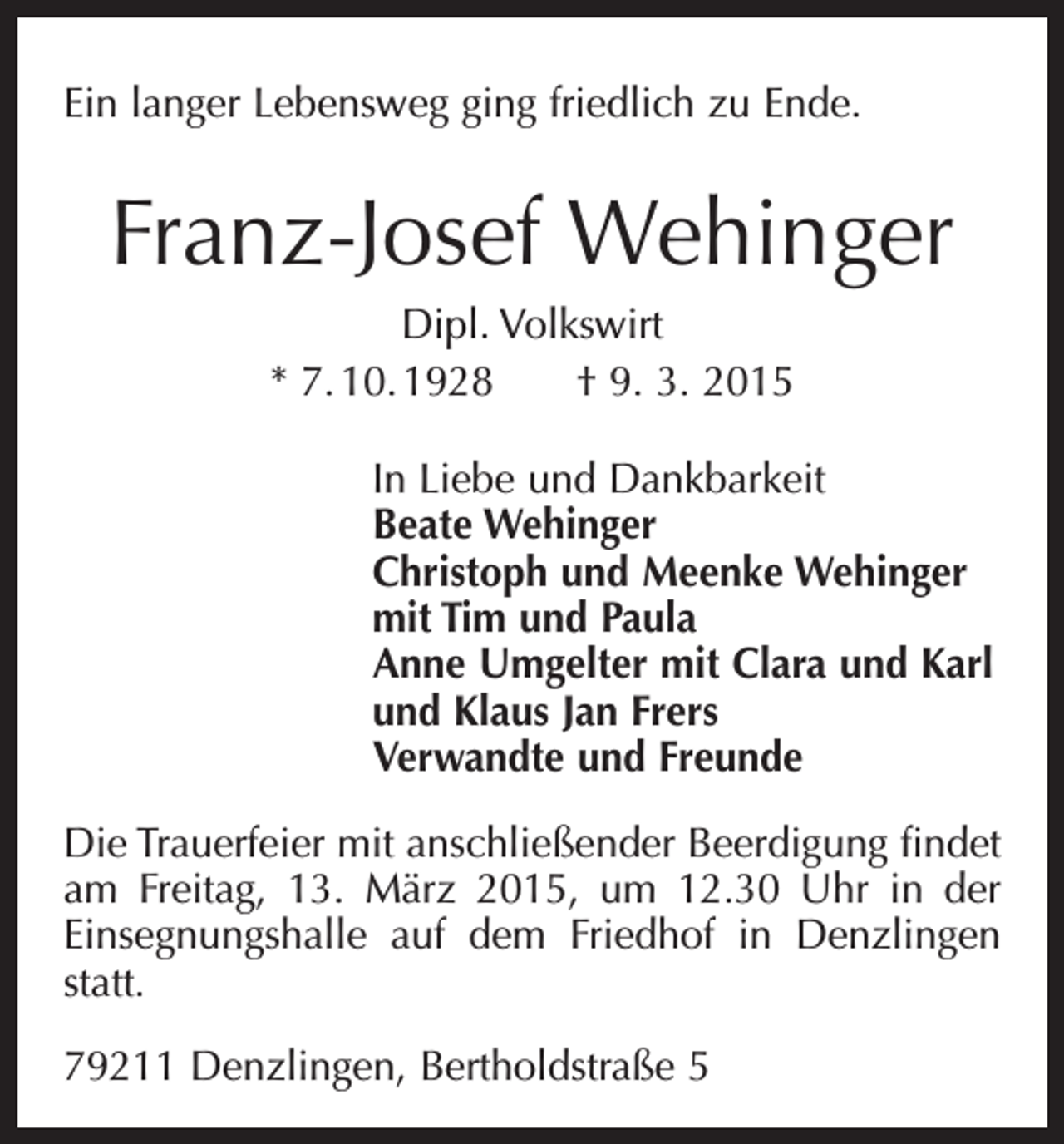 <p>Ein langer Lebensweg ging friedlich zu Ende.</p><p>Franz-Josef Wehinger<br />Dipl. Volkswirt<br />* 7. 10. 1928 † 9. 3. 2015<br />In Liebe und Dankbarkeit<br />Beate Wehinger<br />Christoph und Meenke Wehinger<br />mit Tim und Paula<br />Anne Umgelter mit Clara und Karl<br />und Klaus Jan Frers<br />Verwandte und Freunde<br />Die Trauerfeier mit anschließender Beerdigung findet<br />am Freitag, 13. März 2015, um 12.30 Uhr in der<br />Einsegnungshalle auf dem Friedhof in Denzlingen<br />­<br />statt.<br />79211 Denzlingen, Bertholdstraße 5</p>