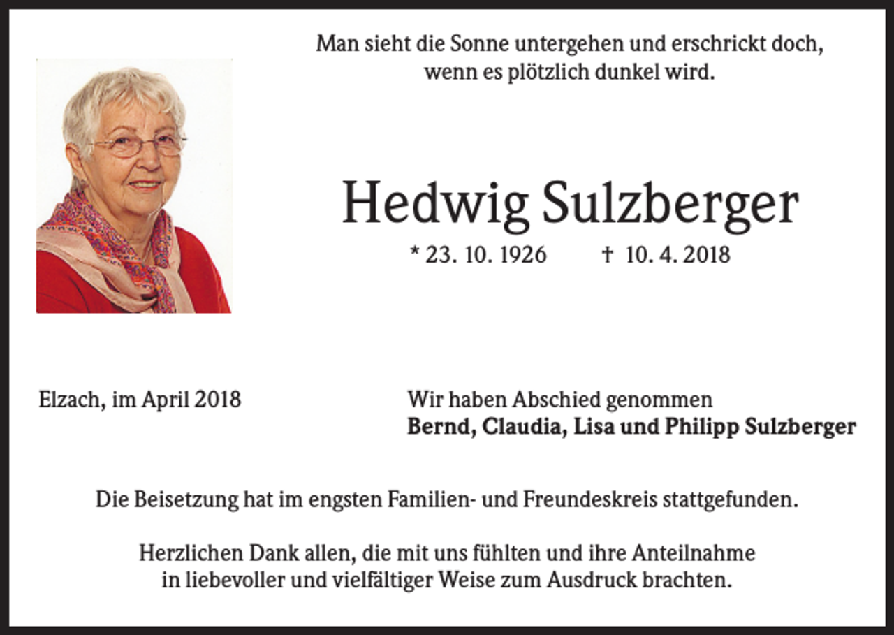 <p>Man sieht die Sonne untergehen und erschrickt doch,<br />wenn es plötzlich dunkel wird.</p><p>Hedwig Sulzberger<br />* 23. 10. 1926</p><p>Elzach, im April 2018</p><p>† 10. 4. 2018</p><p>Wir haben Abschied genommen<br />Bernd, Claudia, Lisa und Philipp Sulzberger</p><p>Die Beisetzung hat im engsten Familien- und Freundeskreis stattgefunden.<br />Herzlichen Dank allen, die mit uns fühlten und ihre Anteilnahme<br />in liebevoller und vielfältiger Weise zum Ausdruck brachten.</p>
