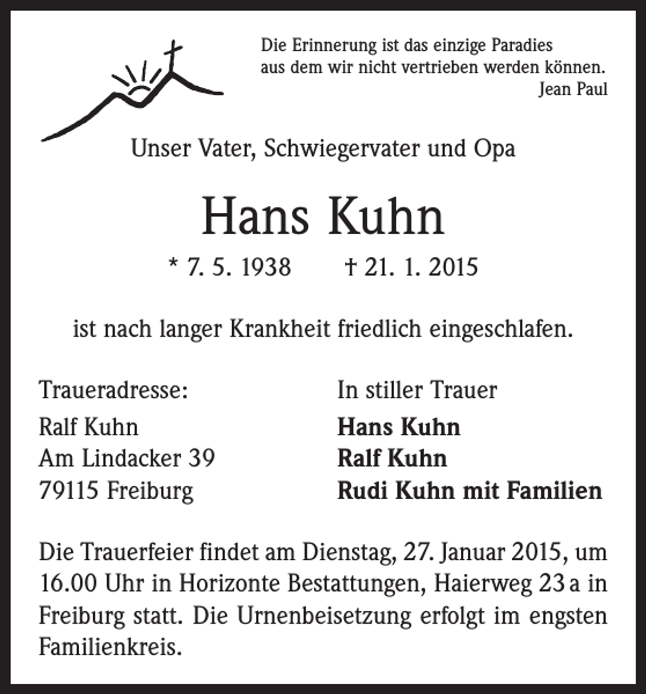 <p>Die Erinnerung ist das einzige Paradies<br />aus dem wir nicht vertrieben werden können.</p><p>Jean Paul</p><p>Unser Vater, Schwiegervater und Opa</p><p>Hans Kuhn<br />* 7. 5. 1938 † 21. 1. 2015<br />ist nach langer Krankheit friedlich eingeschlafen.<br />Traueradresse:<br />Ralf Kuhn<br />Am Lindacker 39<br />79115 Freiburg</p><p>In stiller Trauer<br />Hans Kuhn<br />Ralf Kuhn<br />Rudi Kuhn mit Familien</p><p>Die Trauerfeier findet am Dienstag, 27. Januar 2015, um<br />16.00 Uhr in Horizonte Bestattungen, Haierweg 23 a in<br />Freiburg statt. Die Urnenbeisetzung erfolgt im engsten<br />Familienkreis.</p>