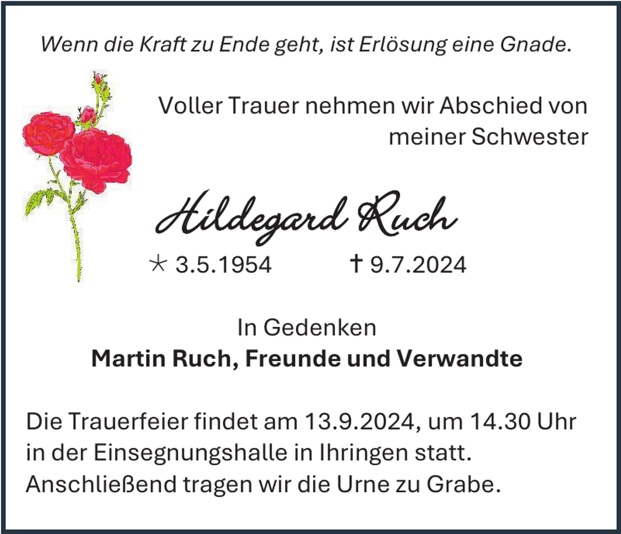 <p>Wenn die Kraft zu Ende geht, ist Erlösung eine Gnade.</p><p>Voller Trauer nehmen wir Abschied von<br />meiner Schwester</p><p>Hildegard Ruch<br /> 3.5.1954</p><p> 9.7.2024</p><p>In Gedenken<br />Martin Ruch, Freunde und Verwandte<br />Die Trauerfeier findet am 13.9.2024, um 14.30 Uhr<br />in der Einsegnungshalle in Ihringen statt.<br />Anschließend tragen wir die Urne zu Grabe.</p>