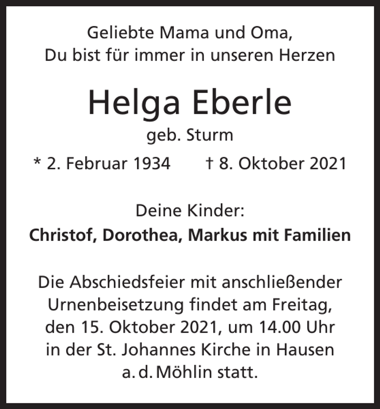 <p>Geliebte Mama und Oma,<br />Du bist für ­immer in unseren Herzen</p><p>Helga Eberle<br />geb. Sturm<br />* 2. Februar 1934 † 8. Oktober 2021<br />Deine Kinder:<br />Christof, Dorothea, Markus mit Familien<br />Die Abschiedsfeier mit anschließender<br />Urnenbeisetzung findet am Freitag,<br />den 15. Oktober 2021, um 14.00 Uhr<br />in der St. Johannes Kirche in Hausen<br />a. d. Möhlin statt.</p>