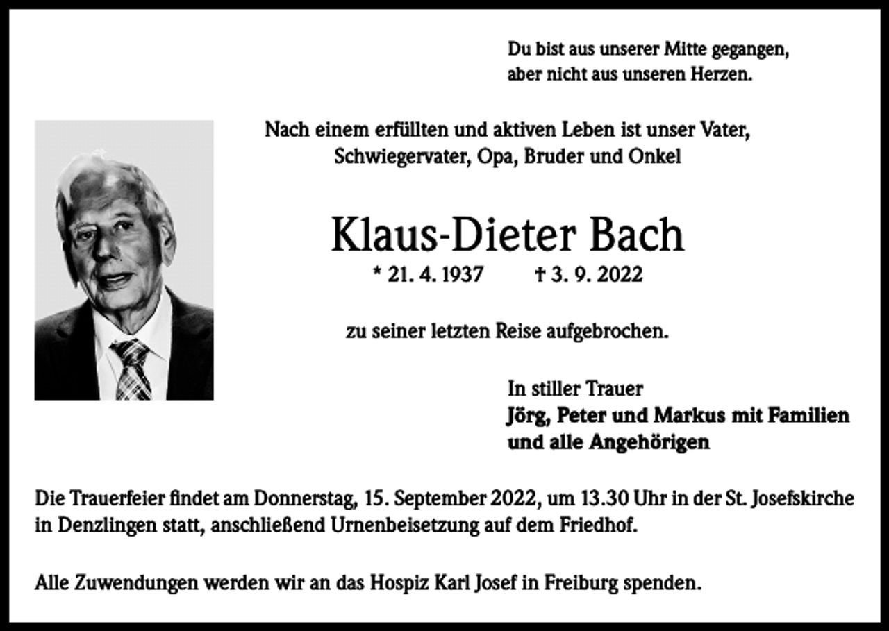 <p>Du bist aus unserer Mitte gegangen,<br />aber nicht aus unseren Herzen.</p><p>Nach einem erfüllten und aktiven Leben ist unser Vater,<br />Schwiegervater, Opa, Bruder und Onkel</p><p>Klaus-Dieter Bach<br />* 21. 4. 1937</p><p>† 3. 9. 2022</p><p>zu seiner letzten Reise aufgebrochen.<br />In stiller Trauer<br />Jörg, Peter und Markus mit Familien<br />und alle Angehörigen<br />Die Trauerfeier findet am Donnerstag, 15. September 2022, um 13.30 Uhr in der St. Josefskirche<br />in Denzlingen statt, anschließend Urnenbeisetzung auf dem Friedhof.<br />Alle Zuwendungen werden wir an das Hospiz Karl Josef in Freiburg spenden.</p>