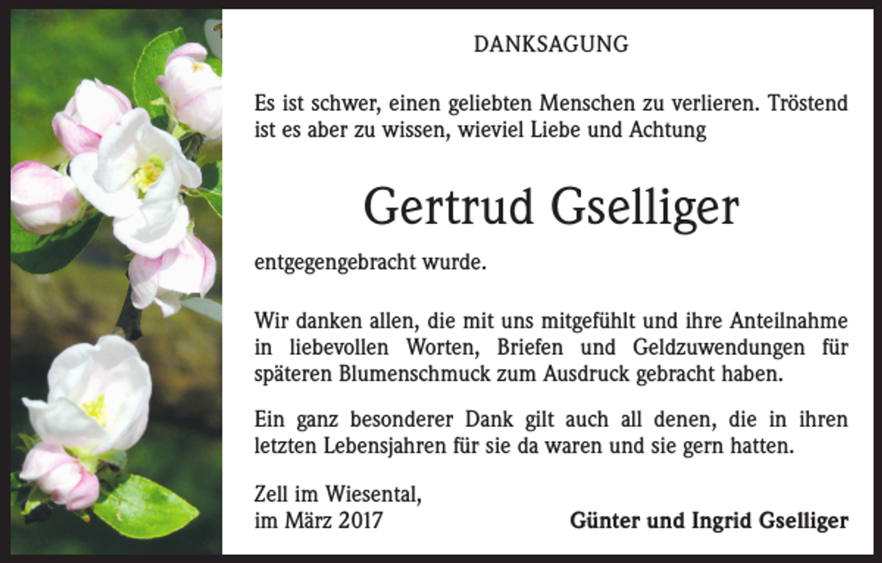 <p>DANKSAGUNG<br />Es ist schwer, einen geliebten Menschen zu verlieren. Tröstend<br />ist es aber zu wissen, wieviel Liebe und Achtung</p><p>Gertrud Gselliger<br />entgegengebracht wurde.<br />Wir danken allen, die mit uns mitgefühlt und ihre Anteilnahme<br />in liebevollen Worten, Briefen und Geldzuwendungen für<br />­späteren Blumenschmuck zum Ausdruck gebracht haben.<br />Ein ganz besonderer Dank gilt auch all denen, die in ihren<br />­letzten Lebensjahren für sie da waren und sie gern hatten.<br />Zell im Wiesental,<br />im März 2017</p><p>Günter und Ingrid Gselliger</p>
