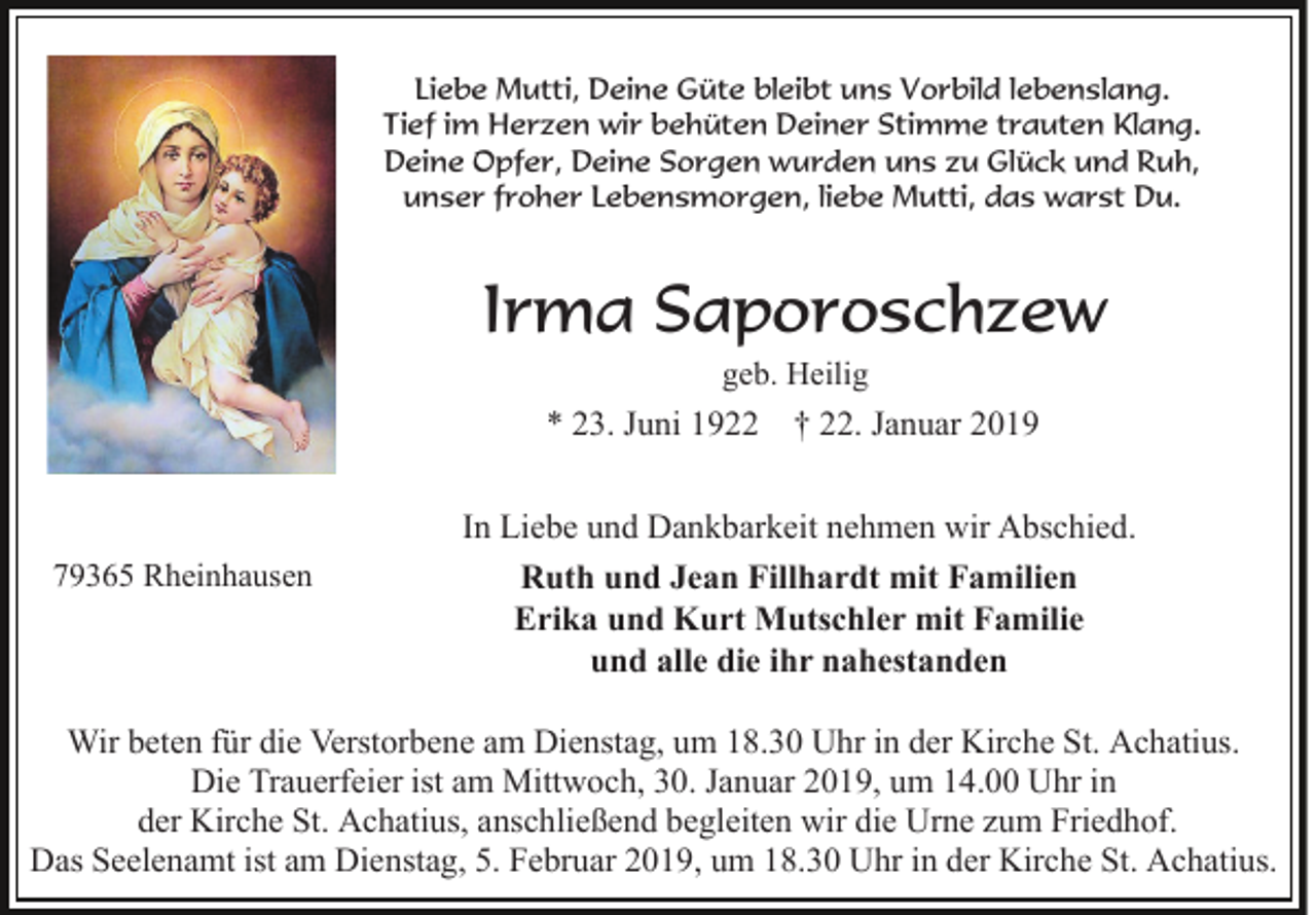 <p>Liebe Mutti, Deine Güte bleibt uns Vorbild lebenslang.<br />Tief im Herzen wir behüten Deiner Stimme trauten Klang.<br />Deine Opfer, Deine Sorgen wurden uns zu Glück und Ruh,<br />unser froher Lebensmorgen, liebe Mutti, das warst Du.</p><p>Irma Saporoschzew<br />geb. Heilig</p><p>* 23. Juni 1922 † 22. Januar 2019</p><p>79365 Rheinhausen</p><p>In Liebe und Dankbarkeit nehmen wir Abschied.<br />Ruth und Jean Fillhardt mit Familien<br />Erika und Kurt Mutschler mit Familie<br />und alle die ihr nahestanden</p><p>Wir beten für die Verstorbene am Dienstag, um 18.30 Uhr in der Kirche St. Achatius.<br />Die Trauerfeier ist am Mittwoch, 30. Januar 2019, um 14.00 Uhr in<br />der Kirche St. Achatius, anschließend begleiten wir die Urne zum Friedhof.<br />Das Seelenamt ist am Dienstag, 5. Februar 2019, um 18.30 Uhr in der Kirche St. Achatius.</p>