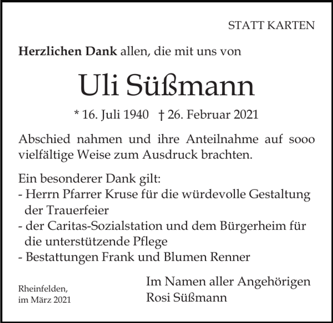<p>STATT KARTEN</p><p>Herzlichen Dank allen, die mit uns von</p><p>Uli Süßmann<br />* 16. Juli 1940 † 26. Februar 2021<br />Abschied nahmen und ihre Anteilnahme auf sooo<br />vielfältige Weise zum Ausdruck brachten.<br />Ein besonderer Dank gilt:<br />- Herrn Pfarrer Kruse für die würdevolle Gestaltung<br />der Trauerfeier<br />- der Caritas-Sozialstation und dem Bürgerheim für<br />die unterstützende Pflege<br />- Bestattungen Frank und Blumen Renner<br />Rheinfelden,<br />im März 2021</p><p>Im Namen aller Angehörigen<br />Rosi Süßmann</p>