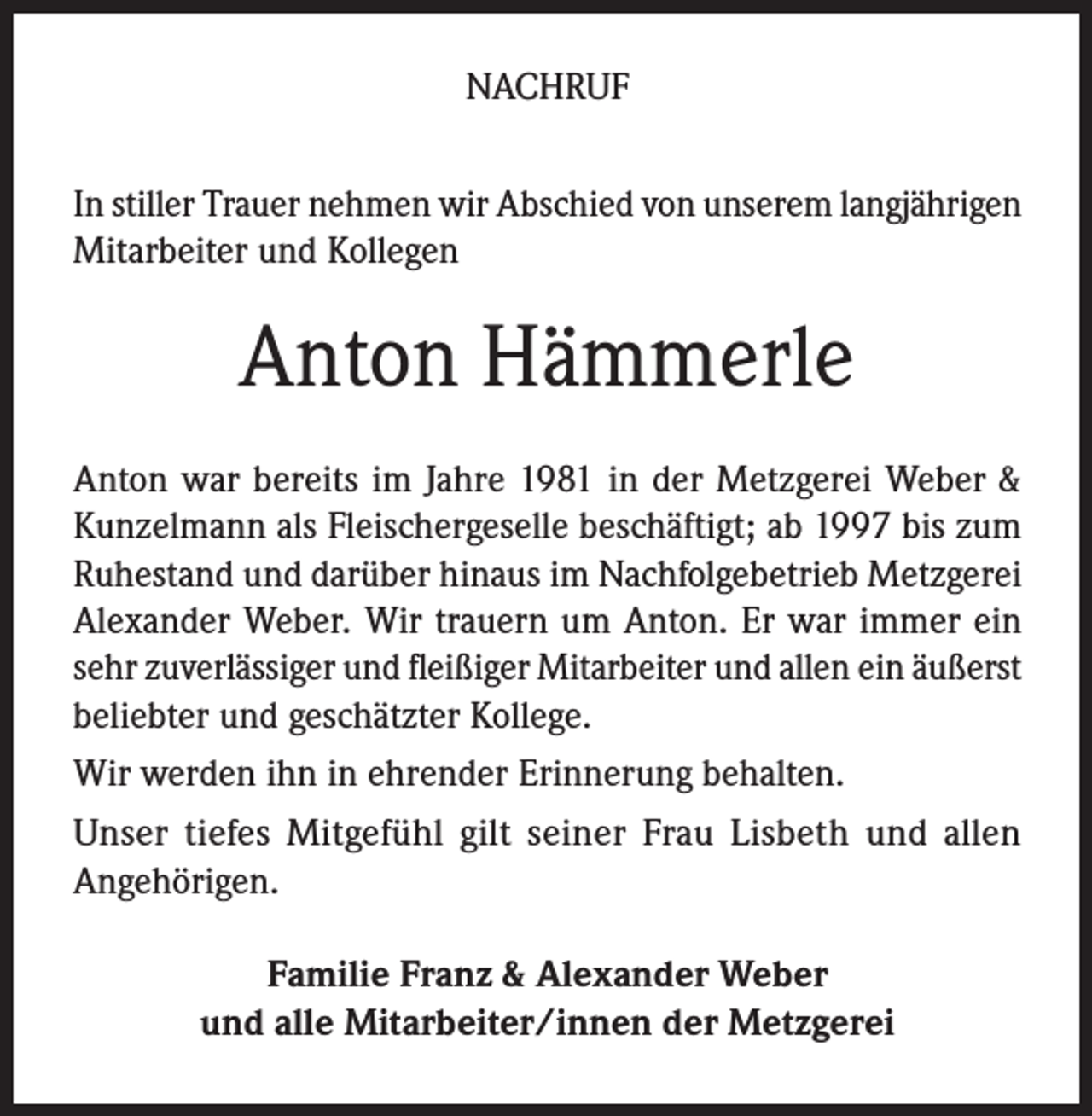 <p>NACHRUF<br />In stiller Trauer nehmen wir Abschied von unserem langjährigen<br />Mitarbeiter und Kollegen</p><p>Anton Hämmerle<br />Anton war bereits im Jahre 1981 in der Metzgerei Weber &amp;<br />Kunzelmann als Fleischergeselle beschäftigt; ab 1997 bis zum<br />Ruhestand und darüber hinaus im Nachfolgebetrieb Metzgerei<br />Alexander Weber. Wir trauern um Anton. Er war immer ein<br />sehr zuverlässiger und fleißiger Mitarbeiter und allen ein äußerst<br />beliebter und geschätzter Kollege.<br />Wir werden ihn in ehrender Erinnerung behalten.<br />Unser tiefes Mitgefühl gilt seiner Frau Lisbeth und allen<br />Angehörigen.<br />Familie Franz &amp; Alexander Weber<br />und alle Mitarbeiter/innen der Metzgerei</p>