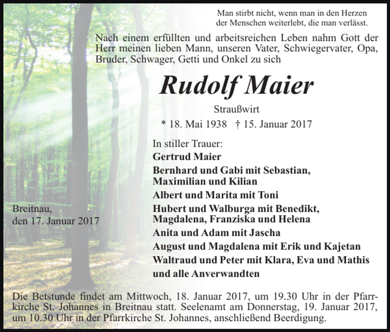 <p>Man stirbt nicht, wenn man in den Herzen<br />der Menschen weiterlebt, die man verlässt.</p><p>Nach einem erfüllten und arbeitsreichen Leben nahm Gott der<br />Herr meinen lieben Mann, unseren Vater, Schwiegervater, Opa,<br />Bruder, Schwager, Getti und Onkel zu sich</p><p>Rudolf Maier<br />Straußwirt<br />* 18. Mai 1938 † 15. Januar 2017</p><p>Breitnau,<br />den 17. Januar 2017</p><p>In stiller Trauer:<br />Gertrud Maier<br />Bernhard und Gabi mit Sebastian,<br />Maximilian und Kilian<br />Albert und Marita mit Toni<br />Hubert und Walburga mit Benedikt,<br />Magdalena, Franziska und Helena<br />Anita und Adam mit Jascha<br />August und Magdalena mit Erik und Kajetan<br />Waltraud und Peter mit Klara, Eva und Mathis<br />und alle Anverwandten</p><p>Die Betstunde findet am Mittwoch, 18. Januar 2017, um 19.30 Uhr in der Pfarrkirche St. Johannes in Breitnau statt. Seelenamt am Donnerstag, 19. Januar 2017,<br />um 10.30 Uhr in der Pfarrkirche St. Johannes, anschließend Beerdigung.</p>