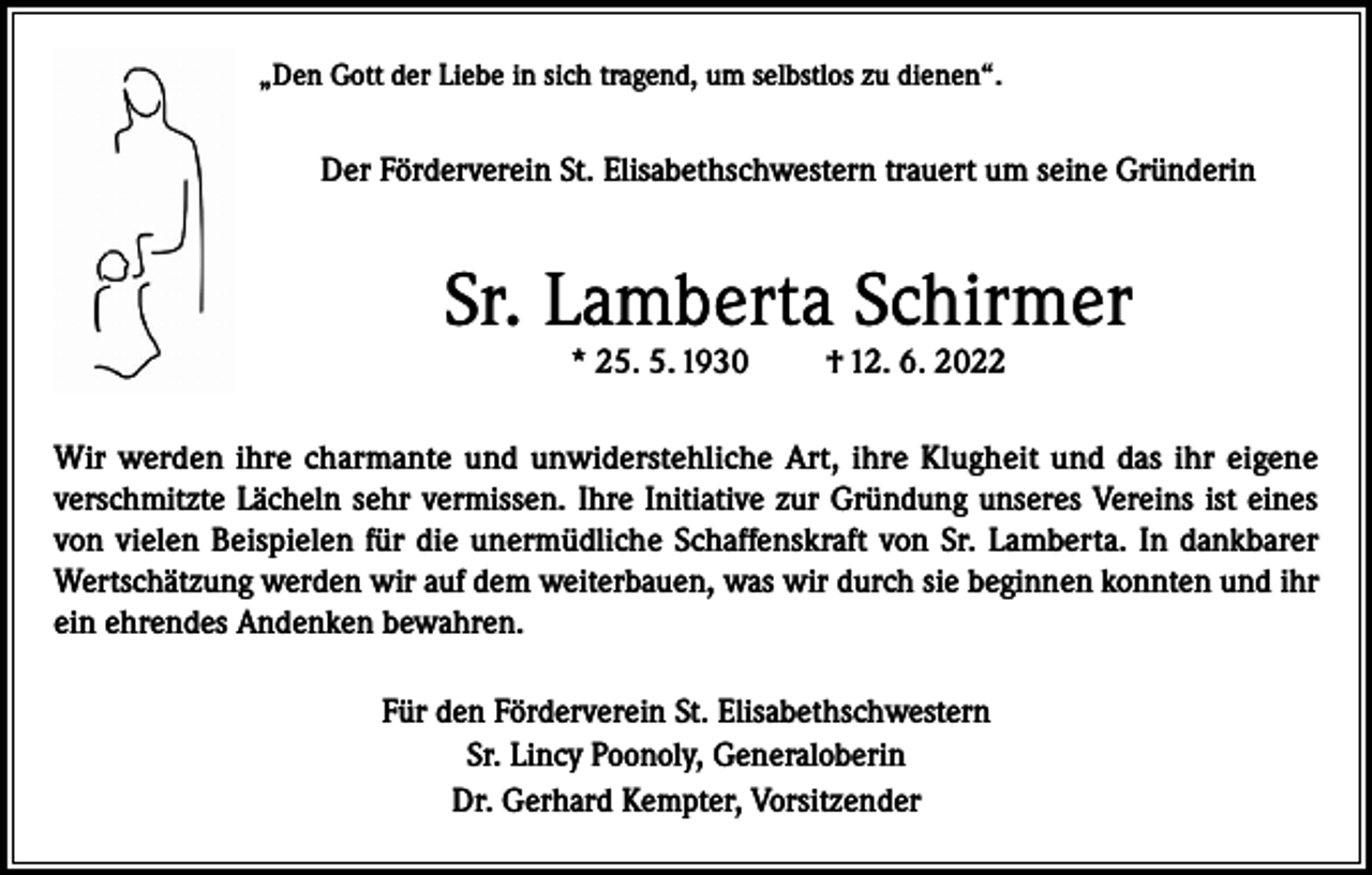 <p>„Den Gott der Liebe in sich tragend, um selbstlos zu dienen“.</p><p>Der Förderverein St. Elisabethschwestern trauert um seine Gründerin</p><p>Sr. Lamberta Schirmer<br />* 25. 5. 1930</p><p>† 12. 6. 2022</p><p>Wir werden ihre charmante und unwiderstehliche Art, ihre Klugheit und das ihr eigene<br />verschmitzte Lächeln sehr vermissen. Ihre Initiative zur Gründung unseres Vereins ist eines<br />von vielen Beispielen für die unermüdliche Schaffenskraft von Sr. Lamberta. In dankbarer<br />Wertschätzung werden wir auf dem weiterbauen, was wir durch sie beginnen konnten und ihr<br />ein ehrendes Andenken bewahren.<br />Für den Förderverein St. Elisabethschwestern<br />Sr. Lincy Poonoly, Generaloberin<br />Dr. Gerhard Kempter, Vorsitzender</p>