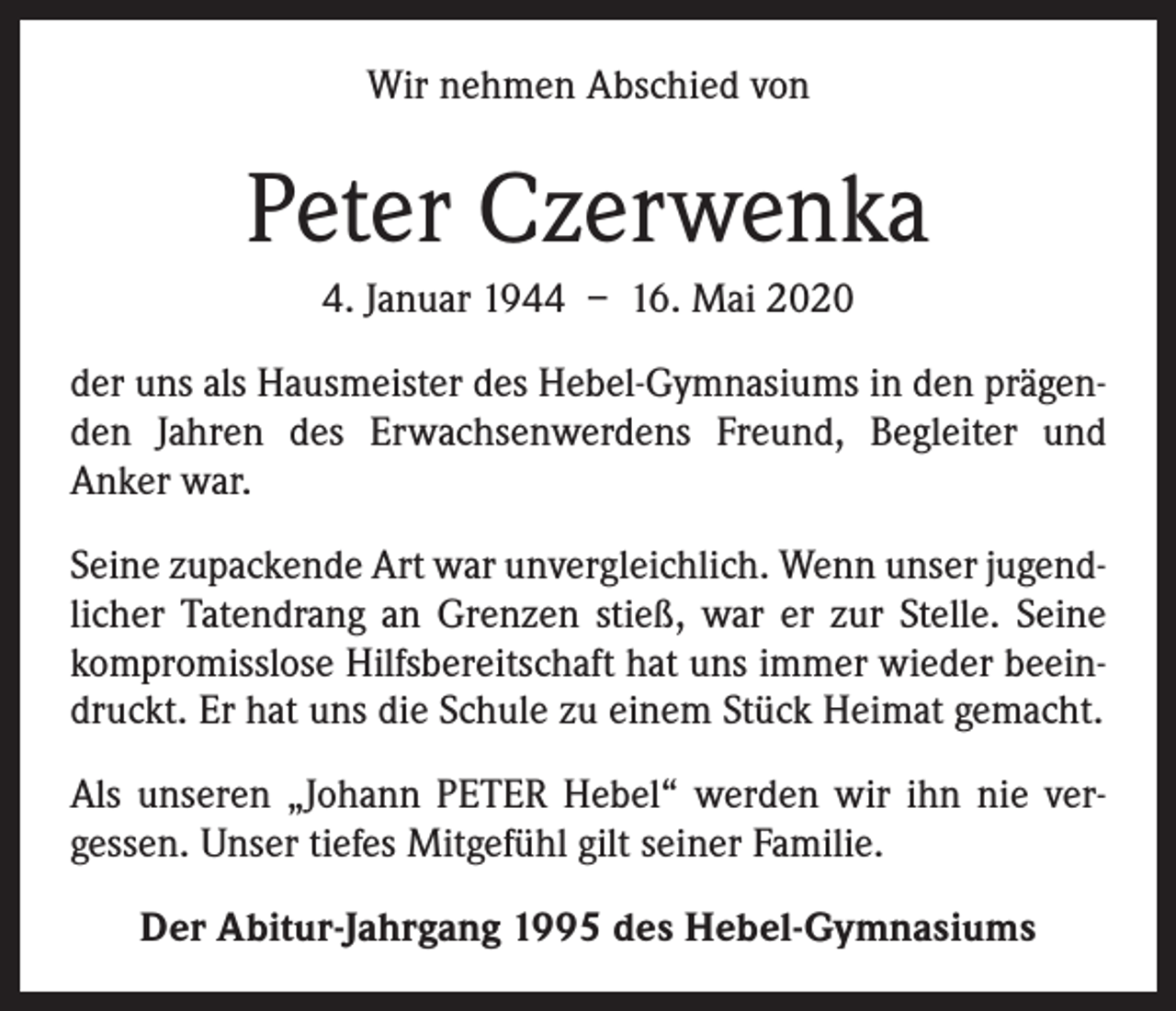 <p>Wir nehmen Abschied von</p><p>Peter Czerwenka<br />4. Januar 1944 – 16. Mai 2020<br />der uns als Hausmeister des Hebel-Gymnasiums in den prägenden Jahren des Erwachsenwerdens Freund, Begleiter und<br />­Anker war.<br />Seine zupackende Art war unvergleichlich. Wenn unser jugendlicher Tatendrang an Grenzen stieß, war er zur Stelle. Seine<br />kompromisslose Hilfsbereitschaft hat uns immer wieder beeindruckt. Er hat uns die Schule zu einem Stück Heimat gemacht.<br />Als unseren „Johann PETER Hebel“ werden wir ihn nie vergessen. Unser tiefes Mitgefühl gilt seiner Familie.<br />Der Abitur-Jahrgang 1995 des Hebel-Gymnasiums</p>