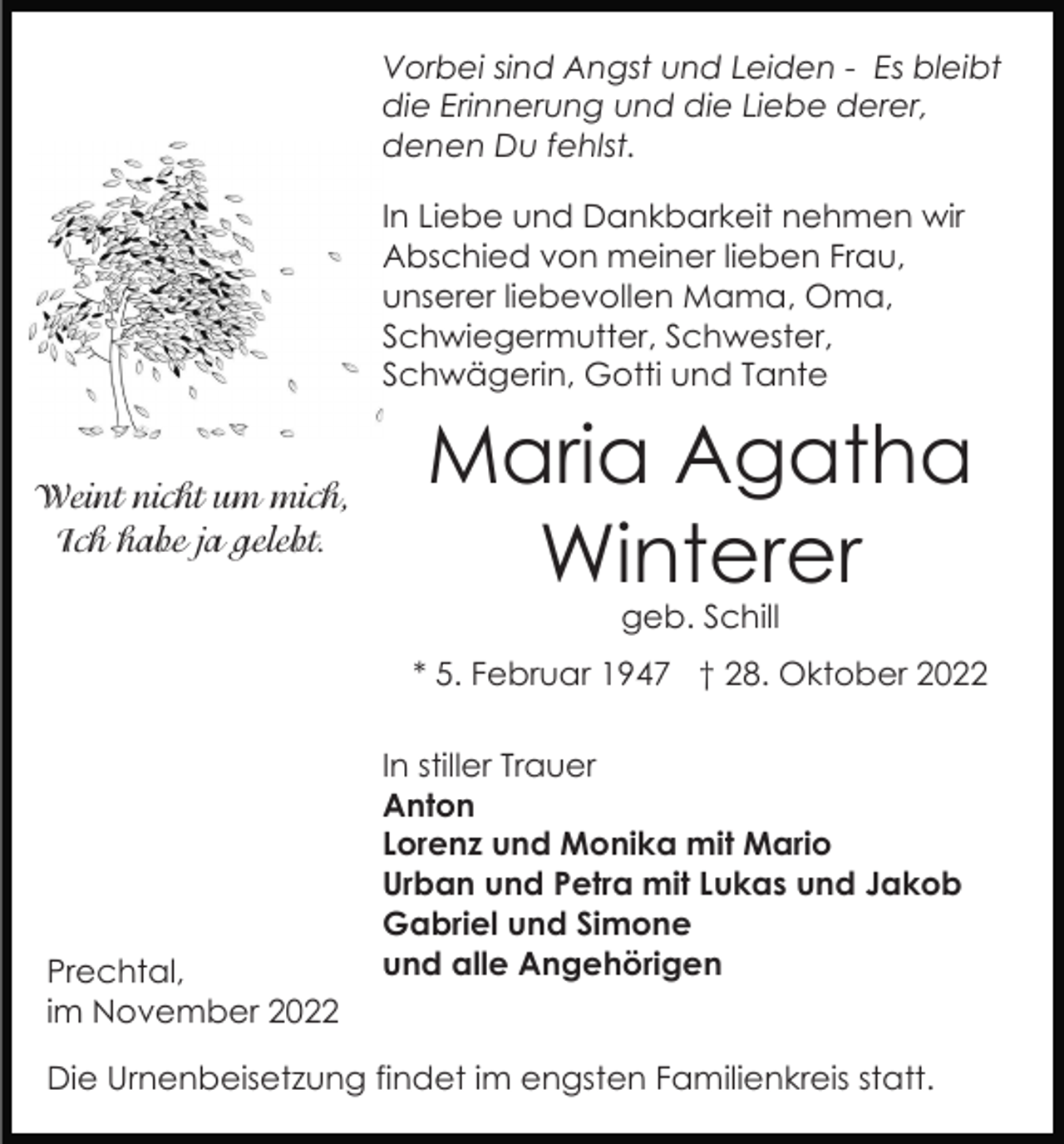 <p>Vorbei sind Angst und Leiden - Es bleibt<br />die Erinnerung und die Liebe derer,<br />denen Du fehlst.<br />In Liebe und Dankbarkeit nehmen wir<br />Abschied von meiner lieben Frau,<br />unserer liebevollen Mama, Oma,<br />Schwiegermutter, Schwester,<br />Schwägerin, Gotti und Tante</p><p>Weint nicht um mich,<br />Ich habe ja gelebt.</p><p>Maria Agatha<br />Winterer<br />geb. Schill</p><p>* 5. Februar 1947 † 28. Oktober 2022</p><p>Prechtal,<br />im November 2022</p><p>In stiller Trauer<br />Anton<br />Lorenz und Monika mit Mario<br />Urban und Petra mit Lukas und Jakob<br />Gabriel und Simone<br />und alle Angehörigen</p><p>Die Urnenbeisetzung findet im engsten Familienkreis statt.</p>