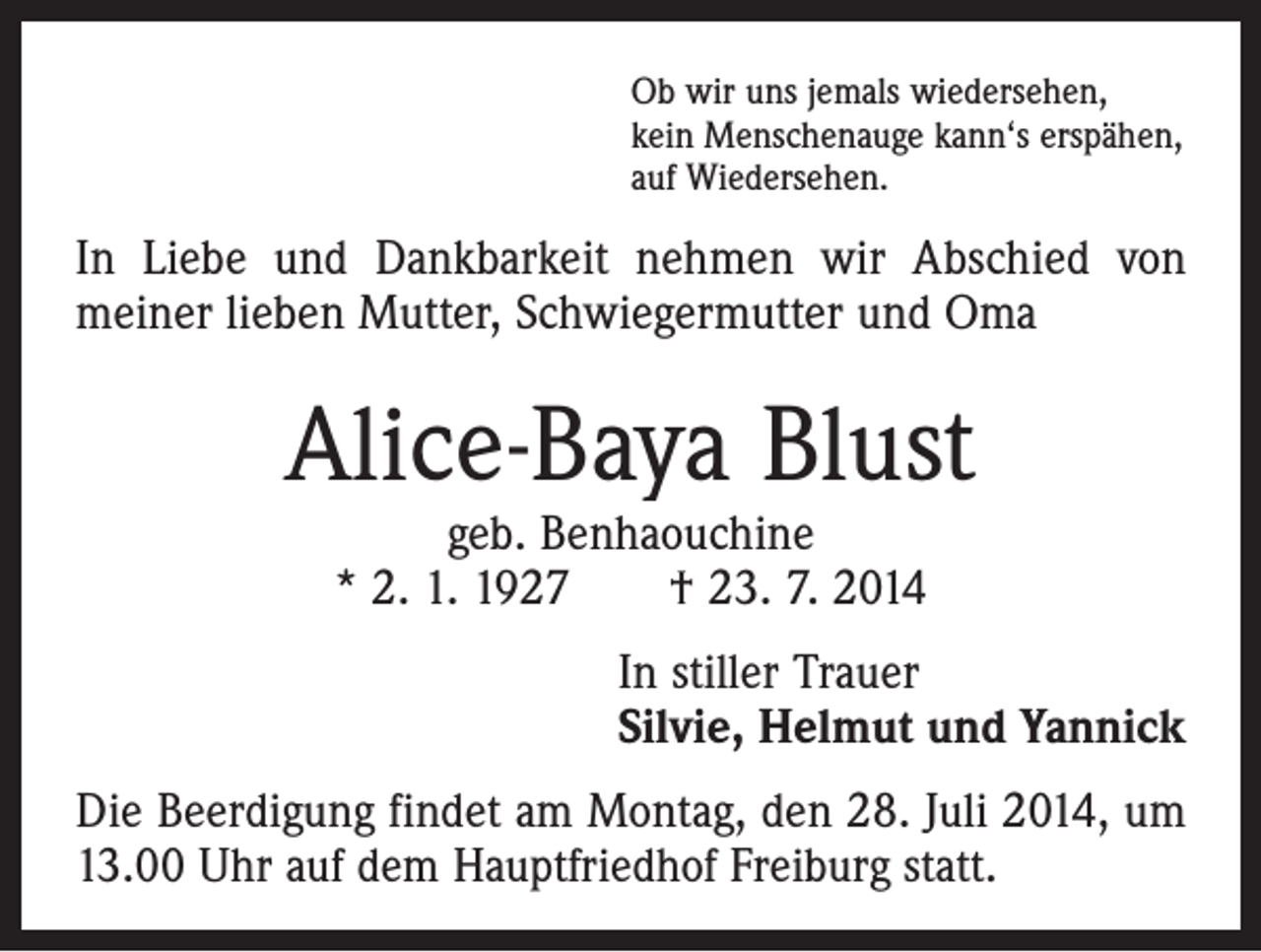 <p>Ob wir uns jemals wiedersehen,<br />kein Menschenauge kann‘s erspähen,<br />auf Wiedersehen.</p><p>In Liebe und Dankbarkeit nehmen wir Abschied von<br />­meiner lieben Mutter, Schwiegermutter und Oma</p><p>Alice-Baya Blust<br />geb. Benhaouchine<br />* 2. 1. 1927 † 23. 7. 2014</p><p>In stiller Trauer<br />Silvie, Helmut und Yannick<br />Die Beerdigung findet am Montag, den 28. Juli 2014, um<br />13.00 Uhr auf dem Hauptfriedhof Freiburg statt.</p>