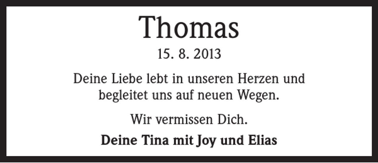 <p>Thomas<br />15. 8. 2013</p><p>Deine Liebe lebt in unseren Herzen und<br />begleitet uns auf neuen Wegen.<br />Wir vermissen Dich.<br />Deine Tina mit Joy und Elias</p>