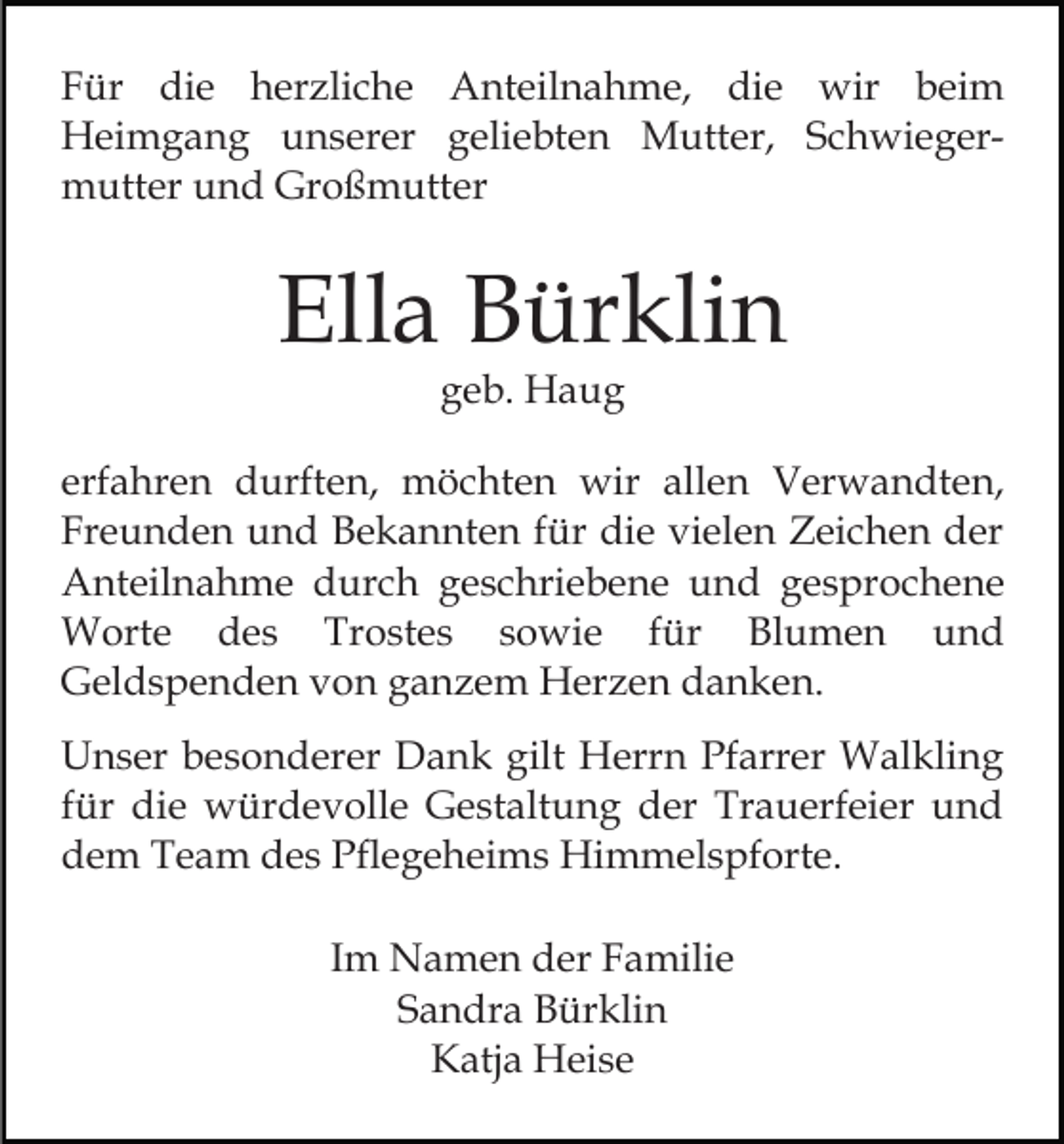<p>Für die herzliche Anteilnahme, die wir beim<br />Heimgang unserer geliebten Mutter, Schwiegermutter und Großmutter</p><p>Ella Bürklin<br />geb. Haug</p><p>erfahren durften, möchten wir allen Verwandten,<br />Freunden und Bekannten für die vielen Zeichen der<br />Anteilnahme durch geschriebene und gesprochene<br />Worte des Trostes sowie für Blumen und<br />Geldspenden von ganzem Herzen danken.<br />Unser besonderer Dank gilt Herrn Pfarrer Walkling<br />für die würdevolle Gestaltung der Trauerfeier und<br />dem Team des Pflegeheims Himmelspforte.<br />Im Namen der Familie<br />Sandra Bürklin<br />Katja Heise</p>