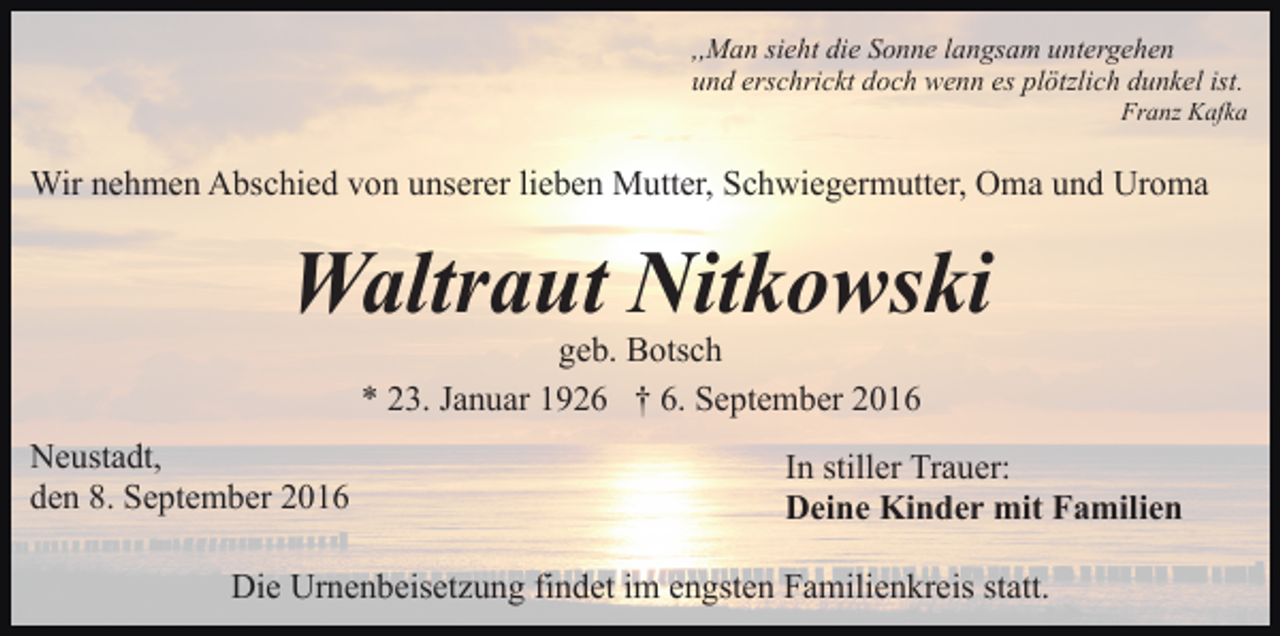 <p>,,Man sieht die Sonne langsam untergehen<br />und erschrickt doch wenn es plötzlich dunkel ist.<br />Franz Kafka</p><p>Wir nehmen Abschied von unserer lieben Mutter, Schwiegermutter, Oma und Uroma</p><p>Waltraut Nitkowski<br />geb. Botsch<br />* 23. Januar 1926 † 6. September 2016<br />Neustadt,<br />den 8. September 2016</p><p>In stiller Trauer:<br />Deine Kinder mit Familien</p><p>Die Urnenbeisetzung findet im engsten Familienkreis statt.</p>