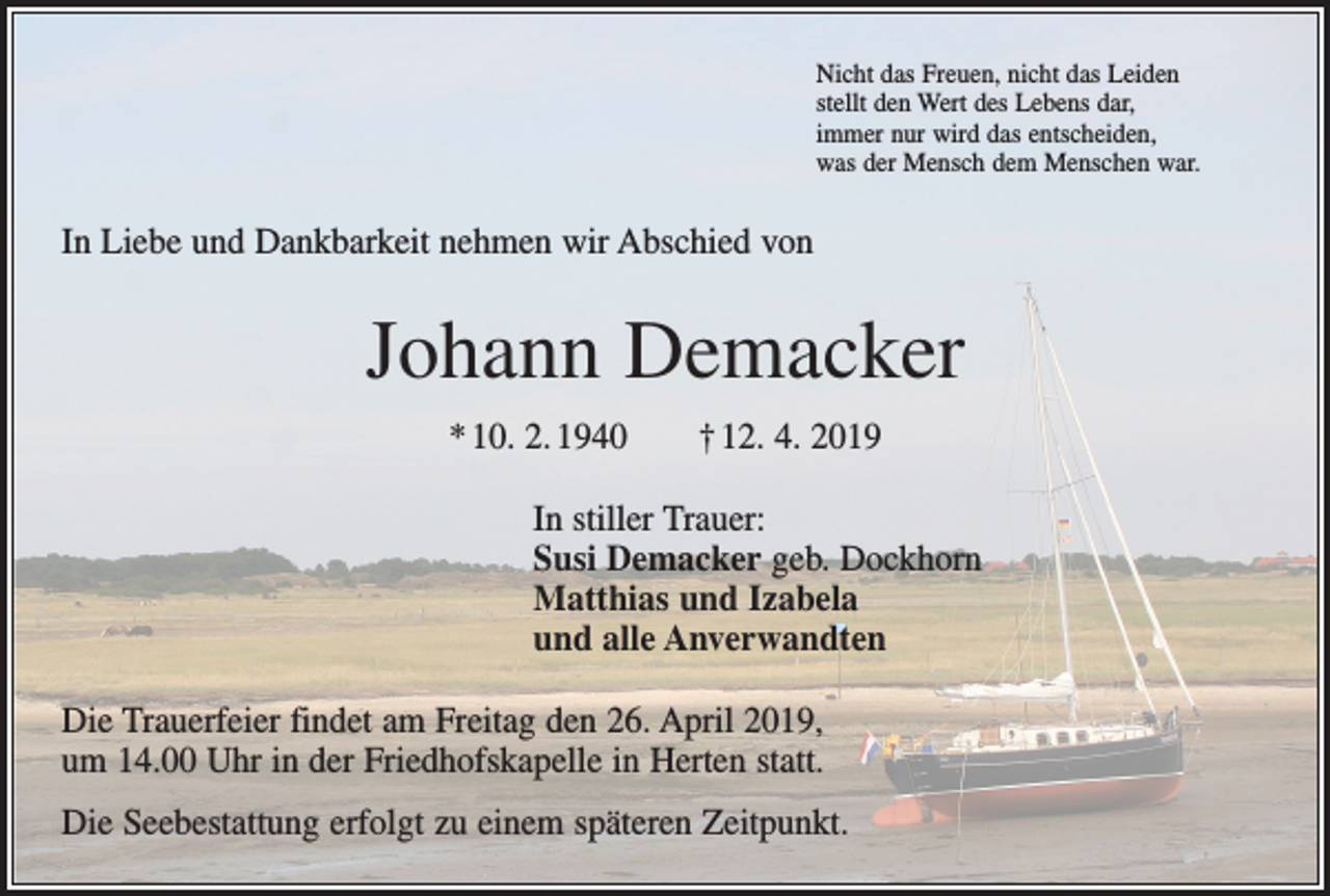 <p>Nicht das Freuen, nicht das Leiden<br />stellt den Wert des Lebens dar,<br />immer nur wird das entscheiden,<br />was der Mensch dem Menschen war.</p><p>In Liebe und Dankbarkeit nehmen wir Abschied von</p><p>Johann Demacker<br />* 10. 2. 1940 † 12. 4. 2019<br />In stiller Trauer:<br />Susi Demacker geb. Dockhorn<br />Matthias und Izabela<br />und alle Anverwandten<br />Die Trauerfeier findet am Freitag den 26. April 2019,<br />um 14.00 Uhr in der Friedhofs­kapelle in Herten statt.<br />Die Seebestattung erfolgt zu einem späteren Zeitpunkt.</p>