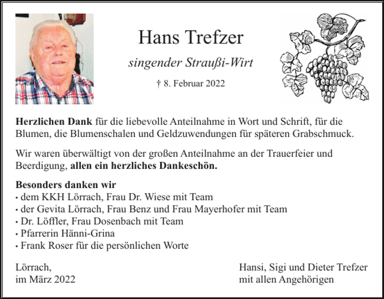 <p>Hans Trefzer<br />singender Straußi-Wirt<br />† 8. Februar 2022</p><p>Herzlichen Dank für die liebevolle Anteilnahme in Wort und Schrift, für die<br />Blumen, die Blumenschalen und Geldzuwendungen für späteren Grabschmuck.<br />Wir waren überwältigt von der großen Anteilnahme an der Trauerfeier und<br />Beerdigung, allen ein herzliches Dankeschön.<br />Besonders danken wir<br />• dem KKH Lörrach, Frau Dr. Wiese mit Team<br />• der Gevita Lörrach, Frau Benz und Frau Mayerhofer mit Team<br />• Dr. Löffler, Frau Dosenbach mit Team<br />• Pfarrerin Hänni-Grina<br />• Frank Roser für die persönlichen Worte<br />Lörrach,<br />im März 2022</p><p>Hansi, Sigi und Dieter Trefzer<br />mit allen Angehörigen</p>