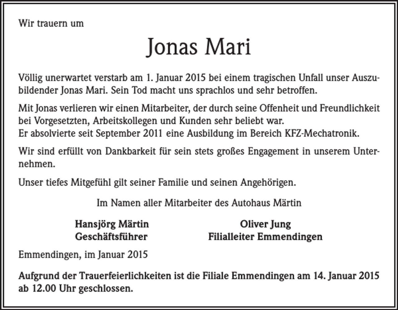 <p>Wir trauern um</p><p>Jonas Mari<br />Völlig unerwartet verstarb am 1. Januar 2015 bei einem tragischen Unfall unser Auszubildender Jonas Mari. Sein Tod macht uns sprachlos und sehr betroffen.<br />Mit Jonas verlieren wir einen Mitarbeiter, der durch seine Offenheit und Freundlichkeit<br />bei Vorgesetzten, Arbeitskollegen und Kunden sehr beliebt war.<br />Er absolvierte seit ­September 2011 eine Ausbildung im Bereich KFZ-Mechatronik.<br />Wir sind erfüllt von Dankbarkeit für sein stets großes Engagement in unserem Unternehmen.<br />Unser tiefes Mitgefühl gilt seiner Familie und seinen Angehörigen.<br />Im Namen aller Mitarbeiter des Autohaus Märtin<br />Hansjörg Märtin<br />Geschäftsführer</p><p>Oliver Jung<br />Filialleiter Emmendingen</p><p>Emmendingen, im Januar 2015<br />Aufgrund der Trauerfeierlichkeiten ist die Filiale Emmendingen am 14. Januar 2015<br />ab 12.00 Uhr geschlossen.</p>