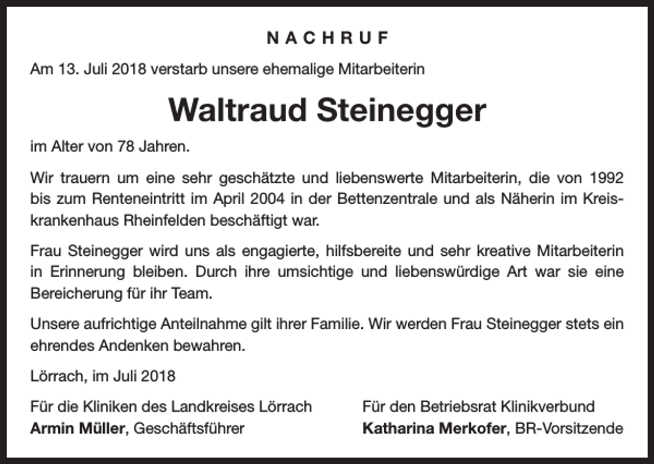 <p>NACHRUF<br />Am 13. Juli 2018 verstarb unsere ehemalige Mitarbeiterin</p><p>Waltraud Steinegger<br />im Alter von 78 Jahren.<br />Wir trauern um eine sehr geschätzte und liebenswerte Mitarbeiterin, die von 1992<br />bis zum Renteneintritt im April 2004 in der Bettenzentrale und als Näherin im Kreiskrankenhaus Rheinfelden beschäftigt war.<br />Frau Steinegger wird uns als engagierte, hilfsbereite und sehr kreative Mitarbeiterin<br />in Erinnerung bleiben. Durch ihre umsichtige und liebenswürdige Art war sie eine<br />­Bereicherung für ihr Team.<br />Unsere aufrichtige Anteilnahme gilt ihrer Familie. Wir werden Frau Steinegger stets ein<br />ehrendes Andenken bewahren.<br />Lörrach, im Juli 2018<br />Für die Kliniken des Landkreises Lörrach<br />Armin Müller, Geschäftsführer</p><p>Für den Betriebsrat Klinikverbund<br />Katharina Merkofer, BR-Vorsitzende</p>
