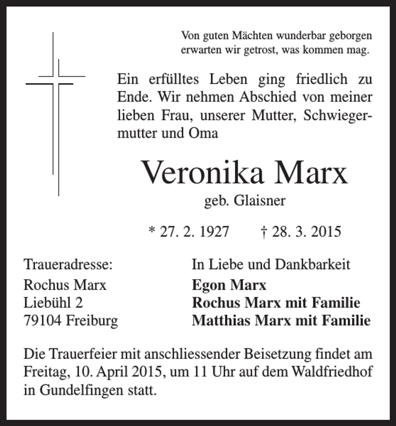 <p>Von guten Mächten wunderbar geborgen<br />erwarten wir getrost, was kommen mag.</p><p>Ein erfülltes Leben ging friedlich zu<br />Ende. Wir nehmen Abschied von meiner<br />lieben Frau, unserer Mutter, Schwiegermutter und Oma</p><p>Veronika Marx<br />geb. Glaisner<br />* 27. 2. 1927 † 28. 3. 2015<br />Traueradresse:<br />Rochus Marx<br />Liebühl 2<br />79104 Freiburg</p><p>In Liebe und Dankbarkeit<br />Egon Marx<br />Rochus Marx mit Familie<br />Matthias Marx mit Familie</p><p>Die Trauerfeier mit anschliessender Beisetzung findet am<br />Freitag, 10. April 2015, um 11 Uhr auf dem Waldfriedhof<br />in Gundelfingen statt.</p>