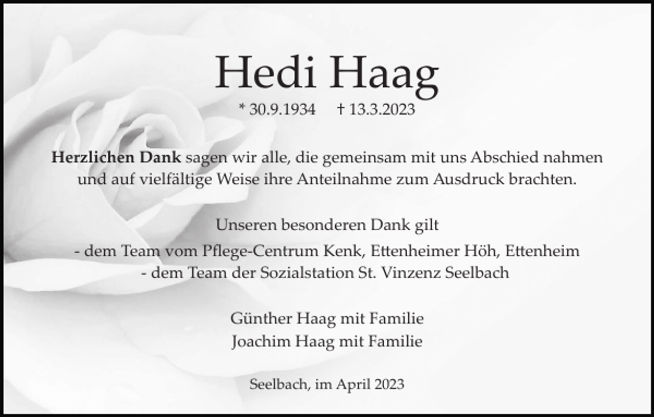 <p>Hedi Haag<br />* 30.9.1934</p><p>† 13.3.2023</p><p>Herzlichen Dank sagen wir alle, die gemeinsam mit uns Abschied nahmen<br />und auf vielfältige Weise ihre Anteilnahme zum Ausdruck brachten.<br />Unseren besonderen Dank gilt<br />­ dem Team vom Pﬂege­Centrum Kenk, E�enheimer Höh, E�enheim<br />­ dem Team der Sozialstation St. Vinzenz Seelbach<br />Günther Haag mit Familie<br />Joachim Haag mit Familie<br />Seelbach, im April 2023</p>
