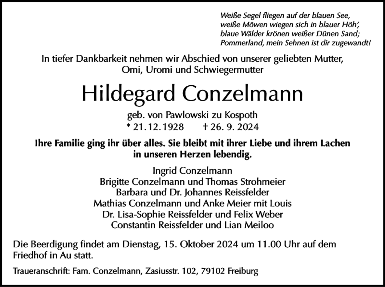 <p>Weiße Segel fliegen auf der blauen See,<br />weiße Möwen wiegen sich in blauer Höh’,<br />blaue Wälder krönen weißer Dünen Sand;<br />Pommerland, mein Sehnen ist dir zugewandt!</p><p>In tiefer Dankbarkeit nehmen wir Abschied von unserer geliebten Mutter,<br />Omi, Uromi und Schwiegermutter</p><p>Hildegard Conzelmann<br />geb. von Pawlowski zu Kospoth<br />* 21. 12. 1928 † 26. 9. 2024<br />Ihre Familie ging ihr über alles. Sie bleibt mit ihrer Liebe und ihrem Lachen<br />in unseren Herzen lebendig.<br />Ingrid Conzelmann<br />Brigitte Conzelmann und Thomas Strohmeier<br />Barbara und Dr. Johannes Reissfelder<br />Mathias Conzelmann und Anke Meier mit Louis<br />Dr. Lisa-Sophie Reissfelder und Felix Weber<br />Constantin Reissfelder und Lian Meiloo<br />Die Beerdigung findet am Dienstag, 15. Oktober 2024 um 11.00 Uhr auf dem<br />Friedhof in Au statt.<br />Traueranschrift: Fam. Conzelmann, Zasiusstr. 102, 79102 Freiburg</p>