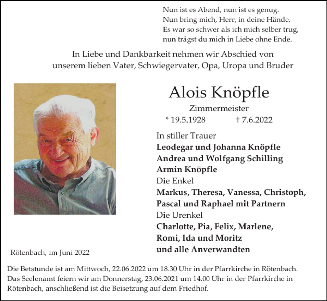 <p>Nun ist es Abend, nun ist es genug.<br />Nun bring mich, Herr, in deine Hände.<br />Es war so schwer als ich mich selber trug,<br />nun trägst du mich in Liebe ohne Ende.</p><p>In Liebe und Dankbarkeit nehmen wir Abschied von<br />unserem lieben Vater, Schwiegervater, Opa, Uropa und Bruder</p><p>Alois Knöpfle<br />Zimmermeister<br />* 19.5.1928<br />† 7.6.2022</p><p>Rötenbach, im Juni 2022</p><p>In stiller Trauer<br />Leodegar und Johanna Knöpfle<br />Andrea und Wolfgang Schilling<br />Armin Knöpfle<br />Die Enkel<br />Markus, Theresa, Vanessa, Christoph,<br />Pascal und Raphael mit Partnern<br />Die Urenkel<br />Charlotte, Pia, Felix, Marlene,<br />Romi, Ida und Moritz<br />und alle Anverwandten</p><p>Die Betstunde ist am Mittwoch, 22.06.2022 um 18.30 Uhr in der Pfarrkirche in Rötenbach.<br />Das Seelenamt feiern wir am Donnerstag, 23.06.2021 um 14.00 Uhr in der Pfarrkirche in<br />Rötenbach, anschließend ist die Beisetzung auf dem Friedhof.</p>