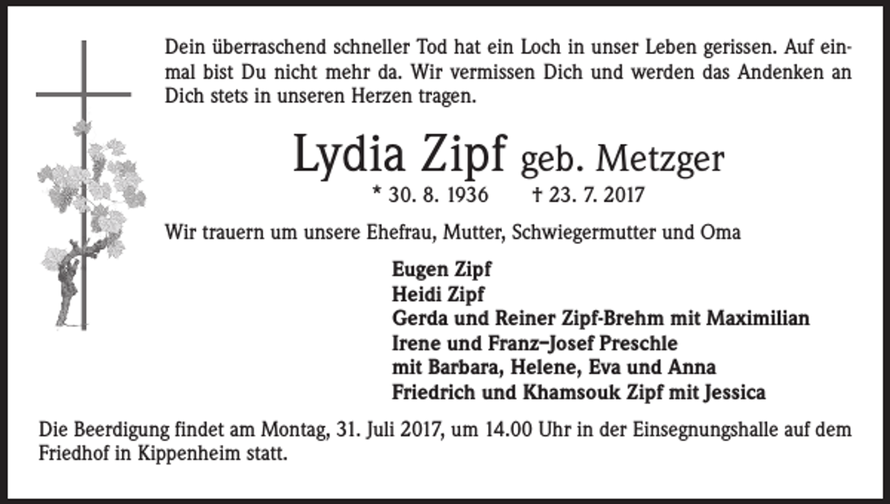 <p>Dein überraschend schneller Tod hat ein Loch in unser Leben gerissen. Auf einmal bist Du nicht mehr da. Wir vermissen Dich und werden das Andenken an<br />Dich stets in unseren Herzen tragen.</p><p>Lydia Zipf geb. Metzger<br />* 30. 8. 1936 † 23. 7. 2017</p><p>Wir trauern um unsere Ehefrau, Mutter, Schwiegermutter und Oma<br />Eugen Zipf<br />Heidi Zipf<br />Gerda und Reiner Zipf-Brehm mit Maximilian<br />Irene und Franz–Josef Preschle<br />mit Barbara, Helene, Eva und Anna<br />Friedrich und Khamsouk Zipf mit Jessica<br />Die Beerdigung findet am Montag, 31. Juli 2017, um 14.00 Uhr in der Einsegnungshalle auf dem<br />Friedhof in Kippenheim statt.</p>
