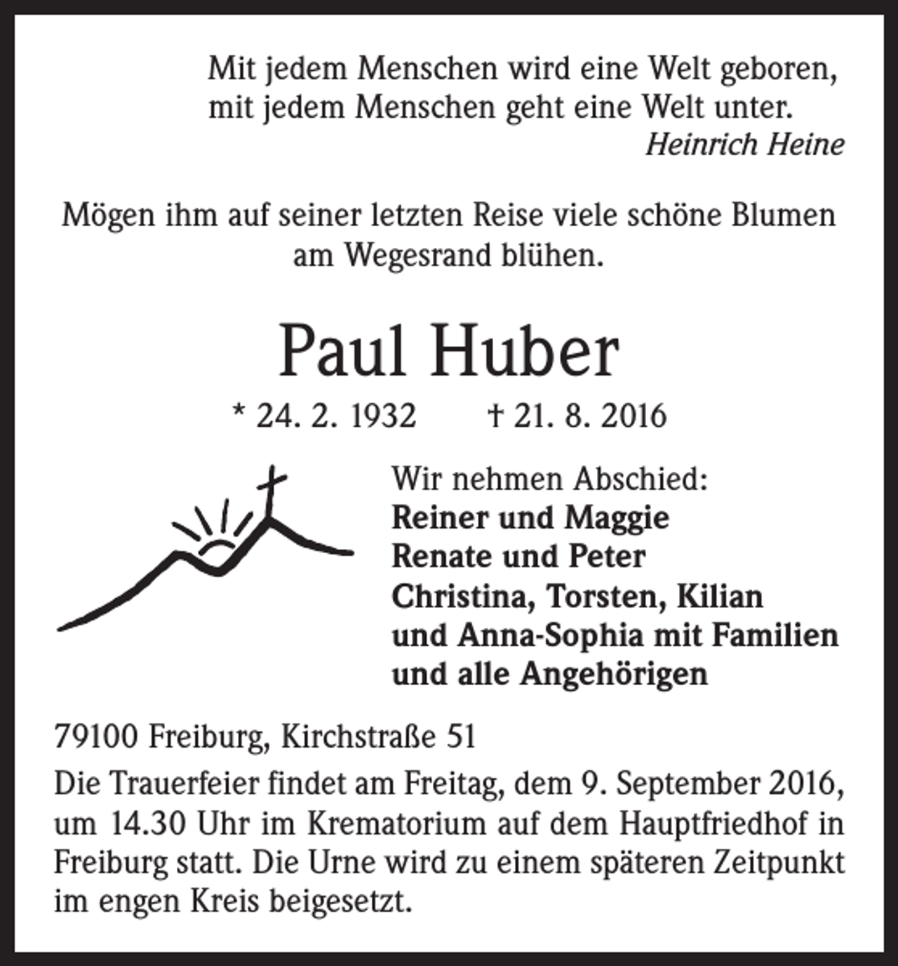 <p>Mit jedem Menschen wird eine Welt geboren,<br />mit jedem Menschen geht eine Welt unter.<br />Heinrich Heine</p><p>Mögen ihm auf seiner letzten Reise viele schöne Blumen<br />am Wegesrand blühen.</p><p>Paul Huber<br />* 24. 2. 1932 † 21. 8. 2016<br />Wir nehmen Abschied:<br />Reiner und Maggie<br />Renate und Peter<br />Christina, Torsten, Kilian<br />und Anna-Sophia mit Familien<br />und alle Angehörigen<br />79100 Freiburg, Kirchstraße 51<br />Die Trauerfeier findet am Freitag, dem 9. September 2016,<br />um 14.30 Uhr im Krematorium auf dem Hauptfriedhof in<br />Freiburg statt. Die Urne wird zu einem späteren Zeitpunkt<br />im engen Kreis beigesetzt.</p>