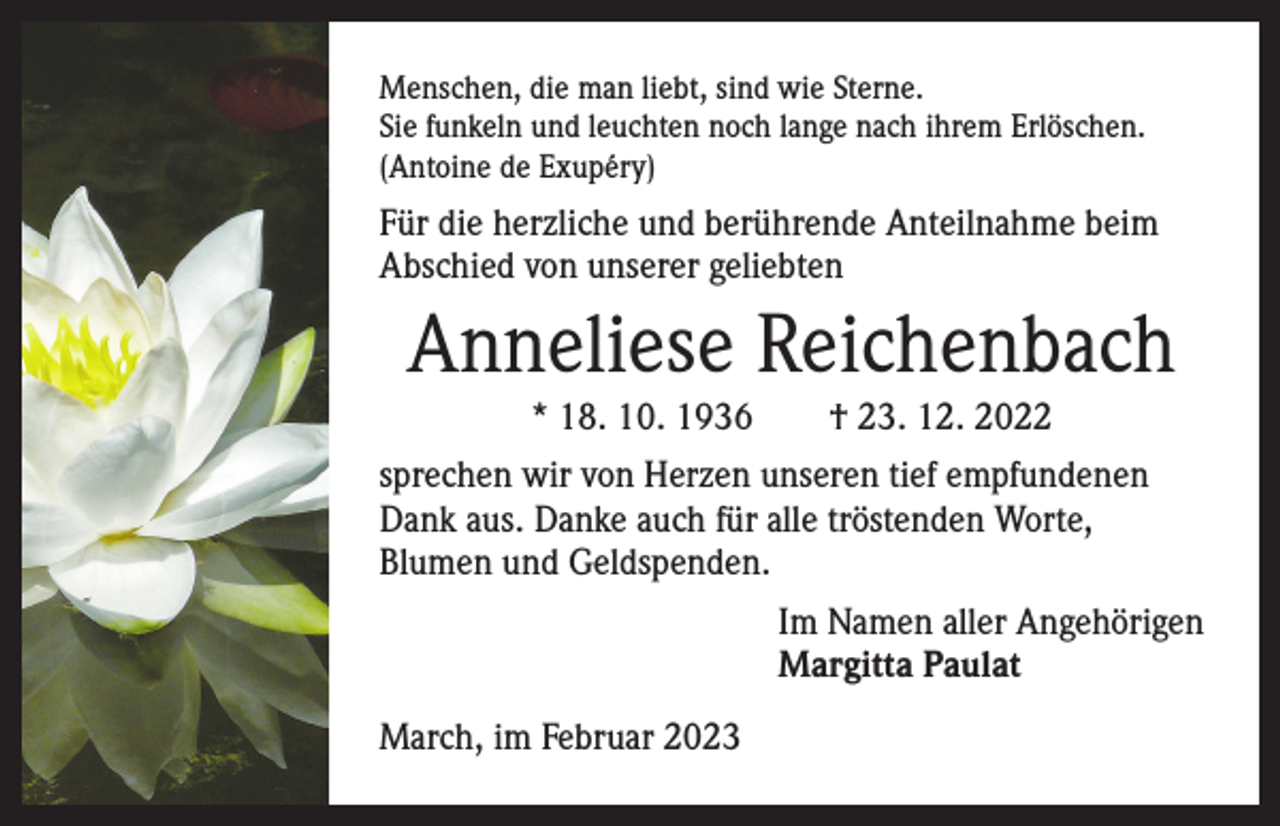 <p>Menschen, die man liebt, sind wie Sterne.<br />Sie funkeln und leuchten noch lange nach ihrem Erlöschen.<br />(Antoine de Exupéry)</p><p>Für die herzliche und berührende Anteilnahme beim<br />Abschied von unserer geliebten</p><p>Anneliese Reichenbach<br />* 18. 10. 1936 † 23. 12. 2022<br />sprechen wir von Herzen unseren tief e­ mpfundenen<br />Dank aus. Danke auch für alle tröstenden Worte,<br />Blumen und Geldspenden.<br />Im Namen aller Angehörigen<br />Margitta Paulat<br />March, im Februar 2023</p>