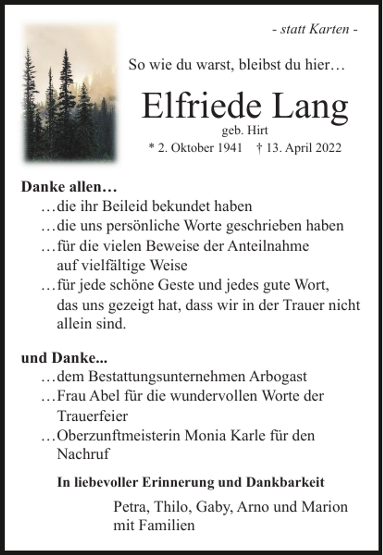 <p>- statt Karten -</p><p>So wie du warst, bleibst du hier…</p><p>Elfriede Lang<br />geb. Hirt<br />* 2. Oktober 1941 † 13. April 2022</p><p>Danke allen…<br />…die ihr Beileid bekundet haben<br />…die uns persönliche Worte geschrieben haben<br />…für die vielen Beweise der Anteilnahme<br />auf vielfältige Weise<br />…für jede schöne Geste und jedes gute Wort,<br />das uns gezeigt hat, dass wir in der Trauer nicht<br />allein sind.<br />und Danke...<br />…dem Bestattungsunternehmen Arbogast<br />…Frau Abel für die wundervollen Worte der<br />Trauerfeier<br />…Oberzunftmeisterin Monia Karle für den<br />Nachruf<br />In liebevoller Erinnerung und Dankbarkeit</p><p>Petra, Thilo, Gaby, Arno und Marion<br />mit Familien</p>