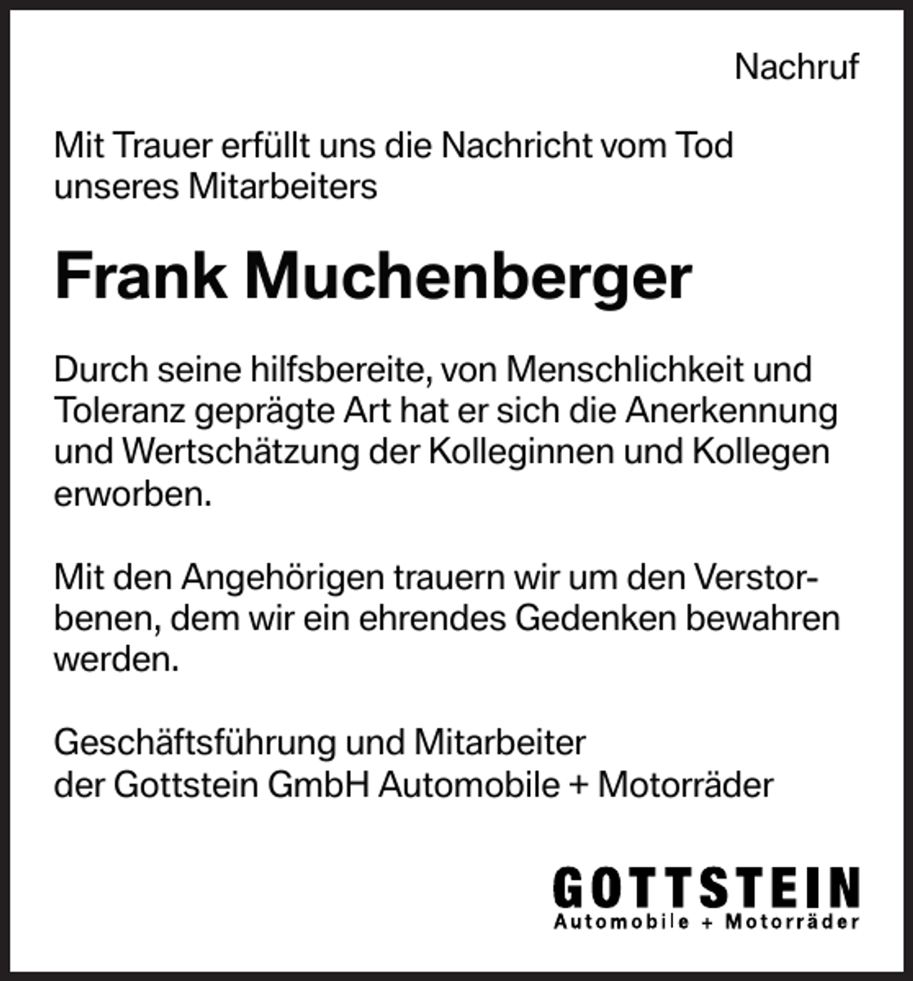 <p>Nachruf<br />Mit Trauer erfüllt uns die Nachricht vom Tod<br />unseres Mitarbeiters</p><p>Frank Muchenberger<br />Durch seine hilfsbereite, von Menschlichkeit und<br />Toleranz geprägte Art hat er sich die Anerkennung<br />und Wertschätzung der Kolleginnen und Kollegen<br />erworben.<br />Mit den Angehörigen trauern wir um den Verstorbenen, dem wir ein ehrendes Gedenken bewahren<br />werden.<br />Geschäftsführung und Mitarbeiter<br />der Gottstein GmbH Automobile + Motorräder</p>
