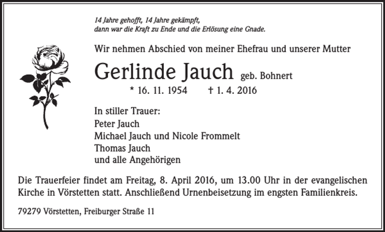 <p>14 Jahre gehofft, 14 Jahre gekämpft,<br />dann war die Kraft zu Ende und die Erlösung eine Gnade.</p><p>Wir nehmen Abschied von meiner Ehefrau und unserer Mutter</p><p>Gerlinde Jauch geb. Bohnert<br />* 16. 11. 1954 † 1. 4. 2016</p><p>In stiller Trauer:<br />Peter Jauch<br />Michael Jauch und Nicole Frommelt<br />Thomas Jauch<br />und alle Angehörigen<br />Die Trauerfeier findet am Freitag, 8. April 2016, um 13.00 Uhr in der evangelischen<br />Kirche in Vörstetten statt. Anschließend Urnenbeisetzung im engsten Familienkreis.<br />79279 Vörstetten, Freiburger Straße 11</p>