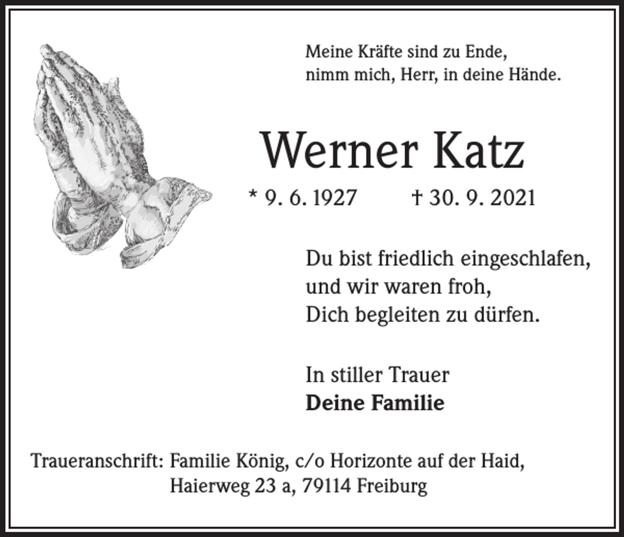 <p>Meine Kräfte sind zu Ende,<br />nimm mich, Herr, in deine Hände.</p><p>Werner Katz<br />* 9. 6. 1927</p><p>† 30. 9. 2021</p><p>Du bist friedlich eingeschlafen,<br />und wir waren froh,<br />Dich begleiten zu dürfen.<br />In stiller Trauer<br />Deine Familie<br />Traueranschrift: Familie König, c/o Horizonte auf der Haid,<br />Haierweg 23 a, 79114 Freiburg</p>