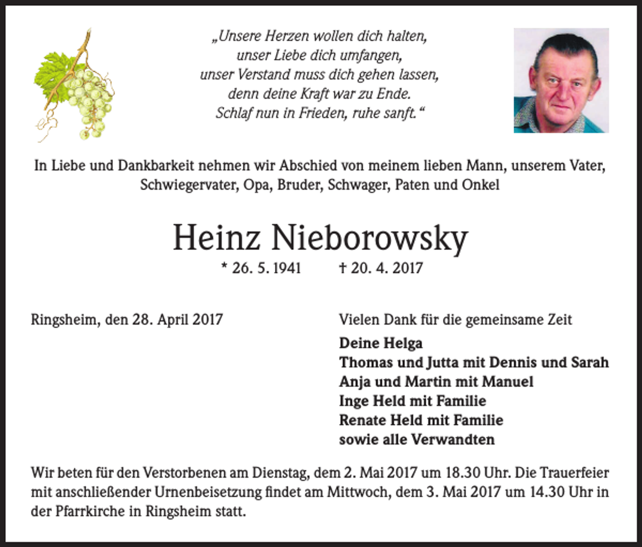 <p>„Unsere Herzen wollen dich halten,<br />unser Liebe dich umfangen,<br />unser Verstand muss dich gehen lassen,<br />denn deine Kraft war zu Ende.<br />Schlaf nun in Frieden, ruhe sanft.“<br />In Liebe und Dankbarkeit nehmen wir Abschied von meinem lieben Mann, unserem Vater,<br />Schwiegervater, Opa, Bruder, Schwager, Paten und Onkel</p><p>Heinz Nieborowsky<br />* 26. 5. 1941</p><p>Ringsheim, den 28. April 2017</p><p>† 20. 4. 2017</p><p>Vielen Dank für die gemeinsame Zeit<br />Deine Helga<br />Thomas und Jutta mit Dennis und Sarah<br />Anja und Martin mit Manuel<br />Inge Held mit Familie<br />Renate Held mit Familie<br />sowie alle Verwandten</p><p>Wir beten für den Verstorbenen am Dienstag, dem 2. Mai 2017 um 18.30 Uhr. Die Trauerfeier<br />mit anschließender Urnenbeisetzung findet am Mittwoch, dem 3. Mai 2017 um 14.30 Uhr in<br />der Pfarrkirche in Ringsheim statt.</p>