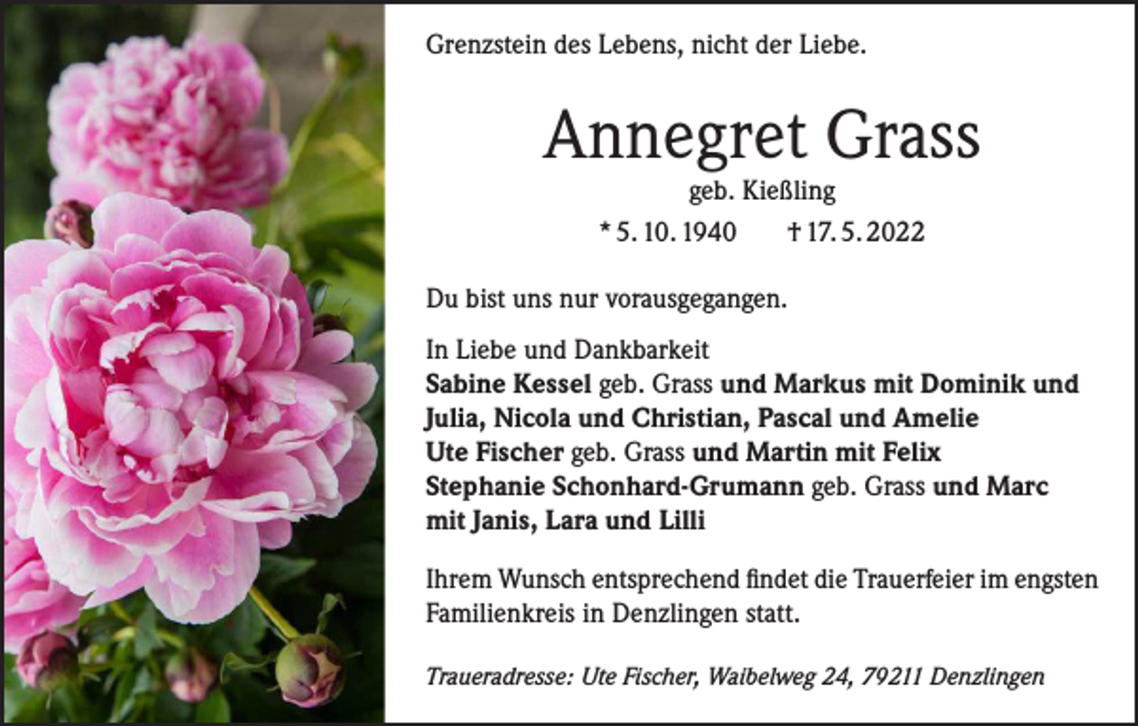 <p>Grenzstein des Lebens, nicht der Liebe.</p><p>Annegret Grass<br />geb. Kießling<br />* 5. 10. 1940<br />† 17. 5. 2022</p><p>Du bist uns nur vorausgegangen.<br />In Liebe und Dankbarkeit<br />Sabine Kessel geb. Grass und Markus mit Dominik und<br />Julia, Nicola und Christian, Pascal und Amelie<br />Ute Fischer geb. Grass und Martin mit Felix<br />Stephanie Schonhard-Grumann geb. Grass und Marc<br />mit Janis, Lara und Lilli<br />Ihrem Wunsch entsprechend findet die Trauerfeier im engsten<br />Familienkreis in Denzlingen statt.<br />Traueradresse: Ute Fischer, Waibelweg 24, 79211 Denzlingen</p>
