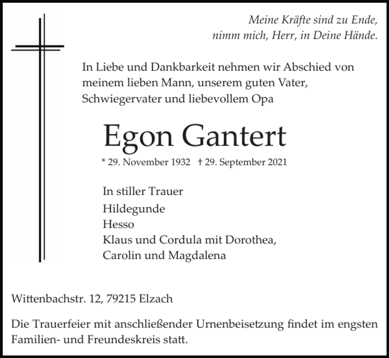 <p>Meine Kräfte sind zu Ende,<br />nimm mich, Herr, in Deine Hände.<br />In Liebe und Dankbarkeit nehmen wir Abschied von<br />meinem lieben Mann, unserem guten Vater,<br />Schwiegervater und liebevollem Opa</p><p>Egon Gantert<br />* 29. November 1932 † 29. September 2021</p><p>In stiller Trauer<br />Hildegunde<br />Hesso<br />Klaus und Cordula mit Dorothea,<br />Carolin und Magdalena</p><p>Wi�enbachstr. 12, 79215 Elzach<br />Die Trauerfeier mit anschließender Urnenbeise�ung ﬁndet im engsten<br />Familien­ und Freundeskreis sta�.</p>