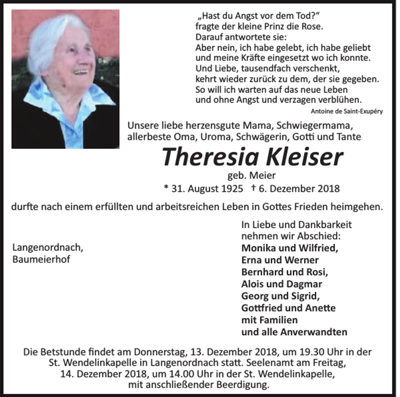 <p>„Hast du Angst vor dem Tod?“<br />fragte der kleine Prinz die Rose.<br />Darauf antwortete sie:<br />Aber nein, ich habe gelebt, ich habe geliebt<br />und meine Krä�e eingesetzt wo ich konnte.<br />Und Liebe, tausendfach verschenkt,<br />kehrt wieder zurück zu dem, der sie gegeben.<br />So will ich warten auf das neue Leben<br />und ohne Angst und verzagen verblühen.<br />Antoine de Saint­Exupéry</p><p>Unsere liebe herzensgute Mama, Schwiegermama,<br />allerbeste Oma, Uroma, Schwägerin, Go� und Tante</p><p>Theresia Kleiser<br />geb. Meier<br />* 31. August 1925 † 6. Dezember 2018</p><p>dur�e nach einem erfüllten und arbeitsreichen Leben in Go�es Frieden heimgehen.</p><p>Langenordnach,<br />Baumeierhof</p><p>In Liebe und Dankbarkeit<br />nehmen wir Abschied:<br />Monika und Wilfried,<br />Erna und Werner<br />Bernhard und Rosi,<br />Alois und Dagmar<br />Georg und Sigrid,<br />Go�ried und Ane�e<br />mit Familien<br />und alle Anverwandten</p><p>Die Betstunde ﬁndet am Donnerstag, 13. Dezember 2018, um 19.30 Uhr in der<br />St. Wendelinkapelle in Langenordnach sta�. Seelenamt am Freitag,<br />14. Dezember 2018, um 14.00 Uhr in der St. Wendelinkapelle,<br />mit anschließender Beerdigung.</p>