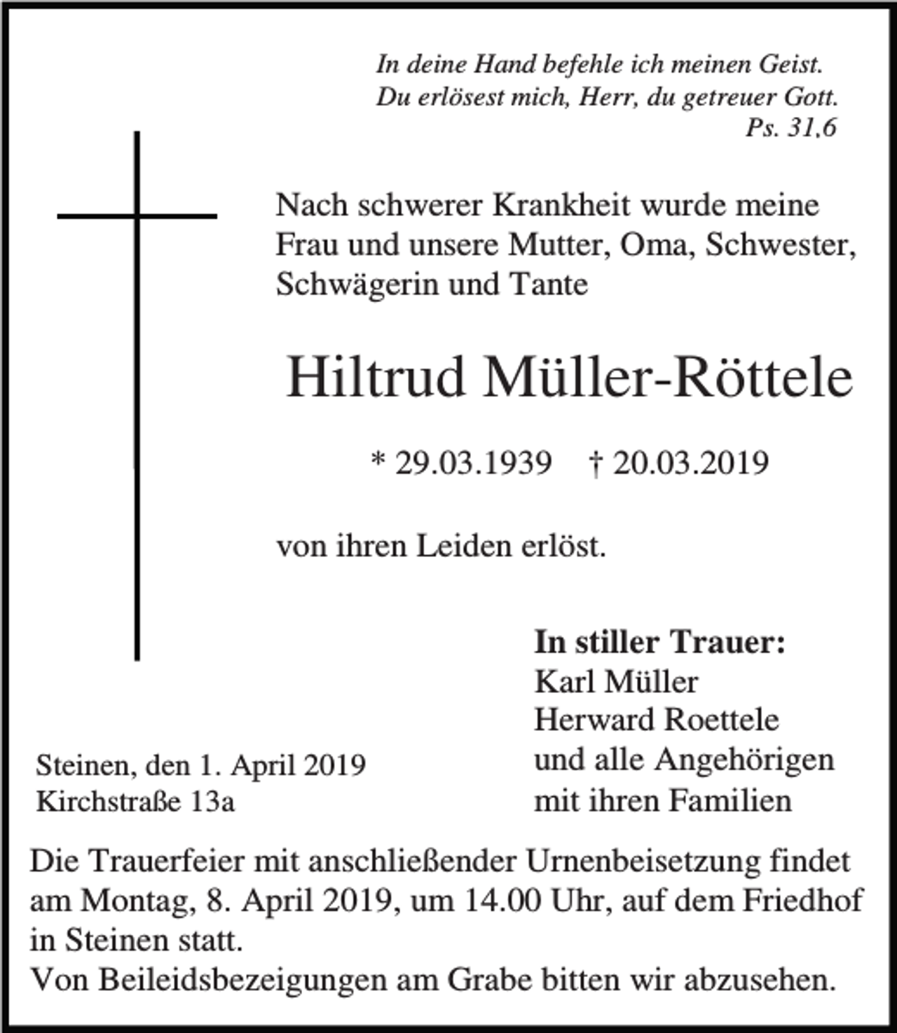 <p>In deine Hand befehle ich meinen Geist.<br />Du erlösest mich, Herr, du getreuer Gott.<br />Ps. 31,6</p><p>Nach schwerer Krankheit wurde meine<br />Frau und unsere Mutter, Oma, Schwester,<br />Schwägerin und Tante</p><p>Hiltrud Müller-Röttele<br />* 29.03.1939</p><p>† 20.03.2019</p><p>von ihren Leiden erlöst.</p><p>Steinen, den 1. April 2019<br />Kirchstraße 13a</p><p>In stiller Trauer:<br />Karl Müller<br />Herward Roettele<br />und alle Angehörigen<br />mit ihren Familien</p><p>Die Trauerfeier mit anschließender Urnenbeisetzung findet<br />am Montag, 8. April 2019, um 14.00 Uhr, auf dem Friedhof<br />in Steinen statt.<br />Von Beileidsbezeigungen am Grabe bitten wir abzusehen.</p>