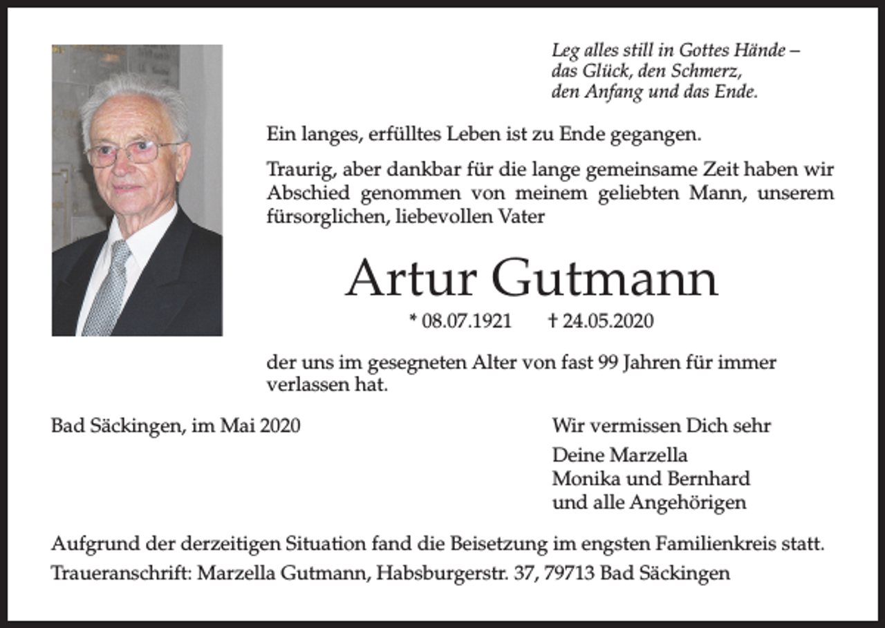 <p>Leg alles still in Gottes Hände –<br />das Glück, den Schmerz,<br />den Anfang und das Ende.</p><p>Ein langes, erfülltes Leben ist zu Ende gegangen.<br />Traurig, aber dankbar für die lange gemeinsame Zeit haben wir<br />Abschied genommen von meinem geliebten Mann, unserem<br />fürsorglichen, liebevollen Vater</p><p>Artur Gutmann<br />* 08.07.1921</p><p>† 24.05.2020</p><p>der uns im gesegneten Alter von fast 99 Jahren für immer<br />verlassen hat.<br />Bad Säckingen, im Mai 2020</p><p>Wir vermissen Dich sehr<br />Deine Marzella<br />Monika und Bernhard<br />und alle Angehörigen</p><p>Aufgrund der derzeitigen Situation fand die Beisetzung im engsten Familienkreis statt.<br />Traueranschrift: Marzella Gutmann, Habsburgerstr. 37, 79713 Bad Säckingen</p>